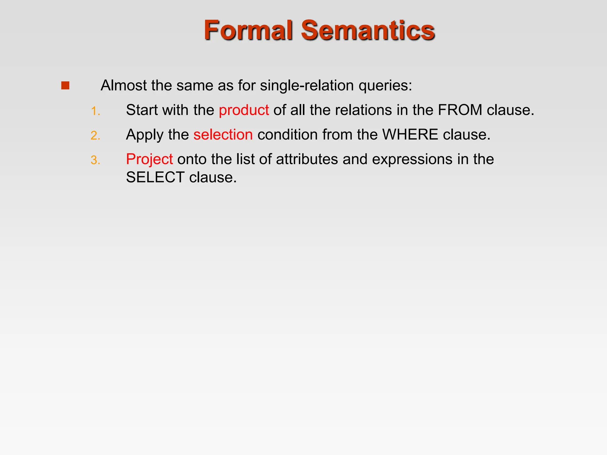 Formal Semantics
 Almost the same as for single-relation queries:
1. Start with the product of all the relations in the FROM clause.
2. Apply the selection condition from the WHERE clause.
3. Project onto the list of attributes and expressions in the
SELECT clause.
 