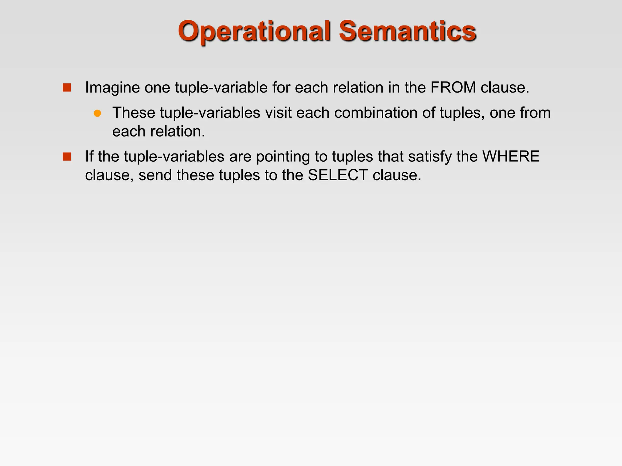 Operational Semantics
 Imagine one tuple-variable for each relation in the FROM clause.
 These tuple-variables visit each combination of tuples, one from
each relation.
 If the tuple-variables are pointing to tuples that satisfy the WHERE
clause, send these tuples to the SELECT clause.
 