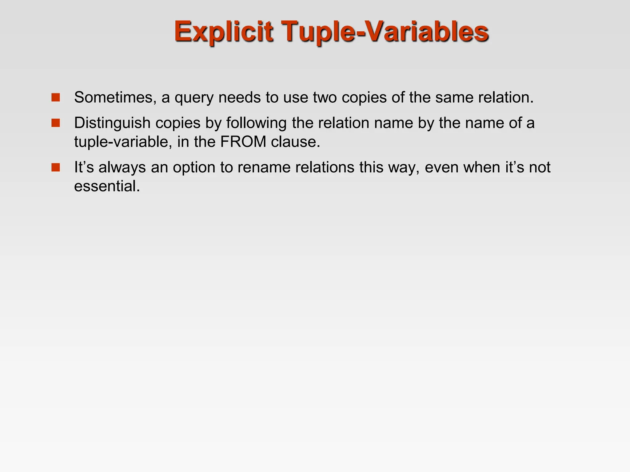 Explicit Tuple-Variables
 Sometimes, a query needs to use two copies of the same relation.
 Distinguish copies by following the relation name by the name of a
tuple-variable, in the FROM clause.
 It’s always an option to rename relations this way, even when it’s not
essential.
 
