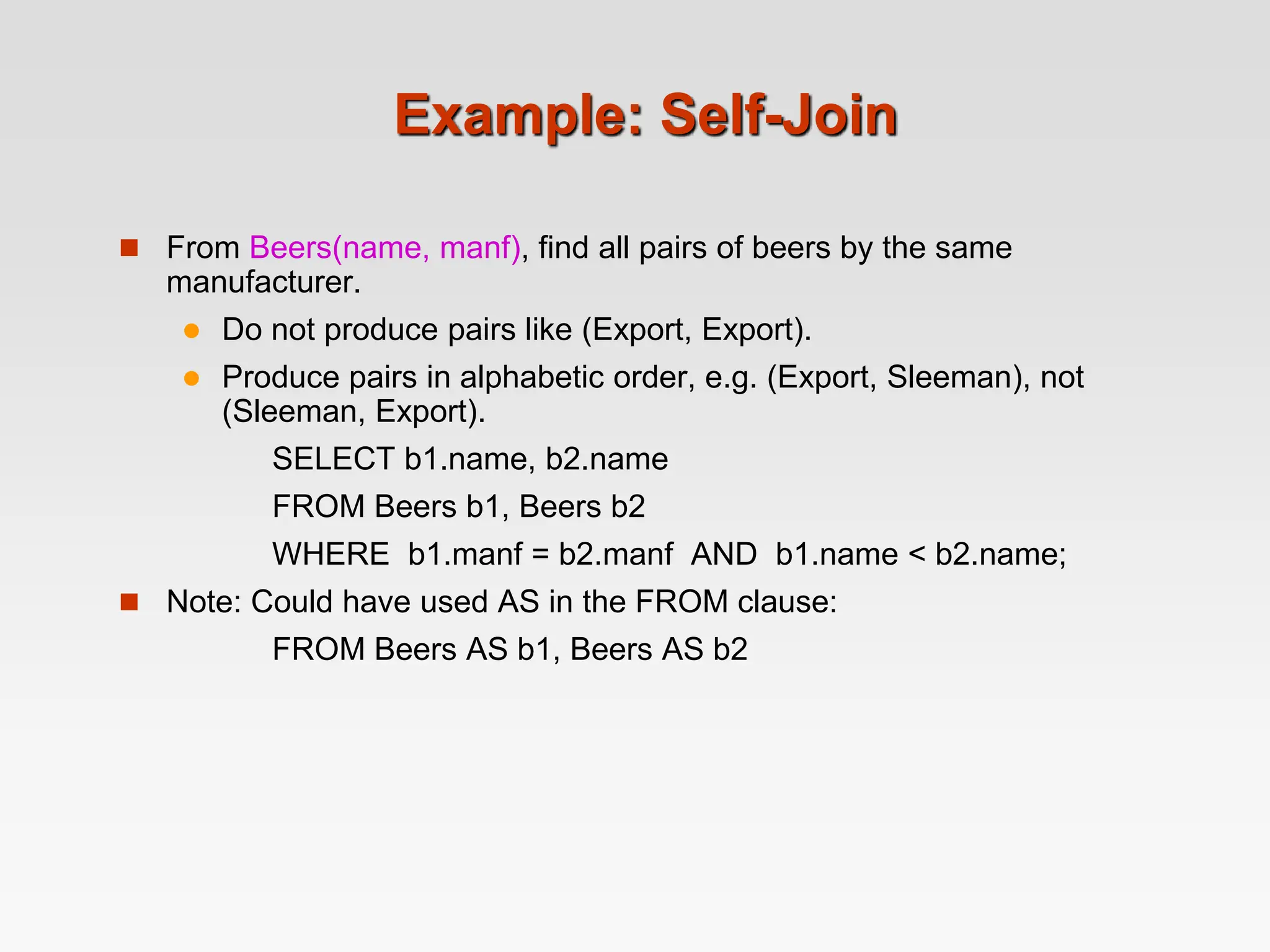 Example: Self-Join
 From Beers(name, manf), find all pairs of beers by the same
manufacturer.
 Do not produce pairs like (Export, Export).
 Produce pairs in alphabetic order, e.g. (Export, Sleeman), not
(Sleeman, Export).
SELECT b1.name, b2.name
FROM Beers b1, Beers b2
WHERE b1.manf = b2.manf AND b1.name < b2.name;
 Note: Could have used AS in the FROM clause:
FROM Beers AS b1, Beers AS b2
 
