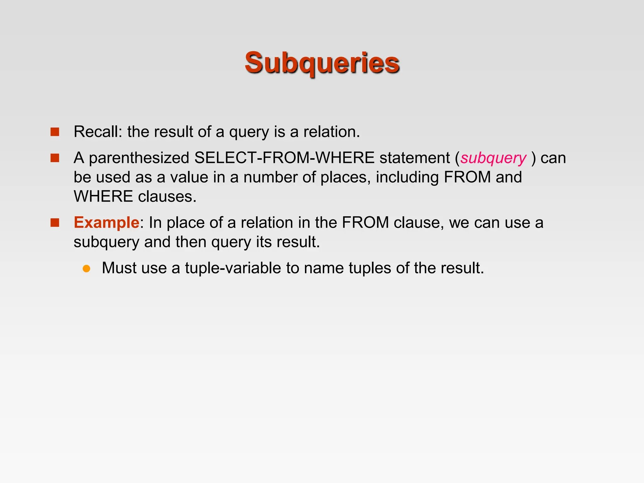 Subqueries
 Recall: the result of a query is a relation.
 A parenthesized SELECT-FROM-WHERE statement (subquery ) can
be used as a value in a number of places, including FROM and
WHERE clauses.
 Example: In place of a relation in the FROM clause, we can use a
subquery and then query its result.
 Must use a tuple-variable to name tuples of the result.
 