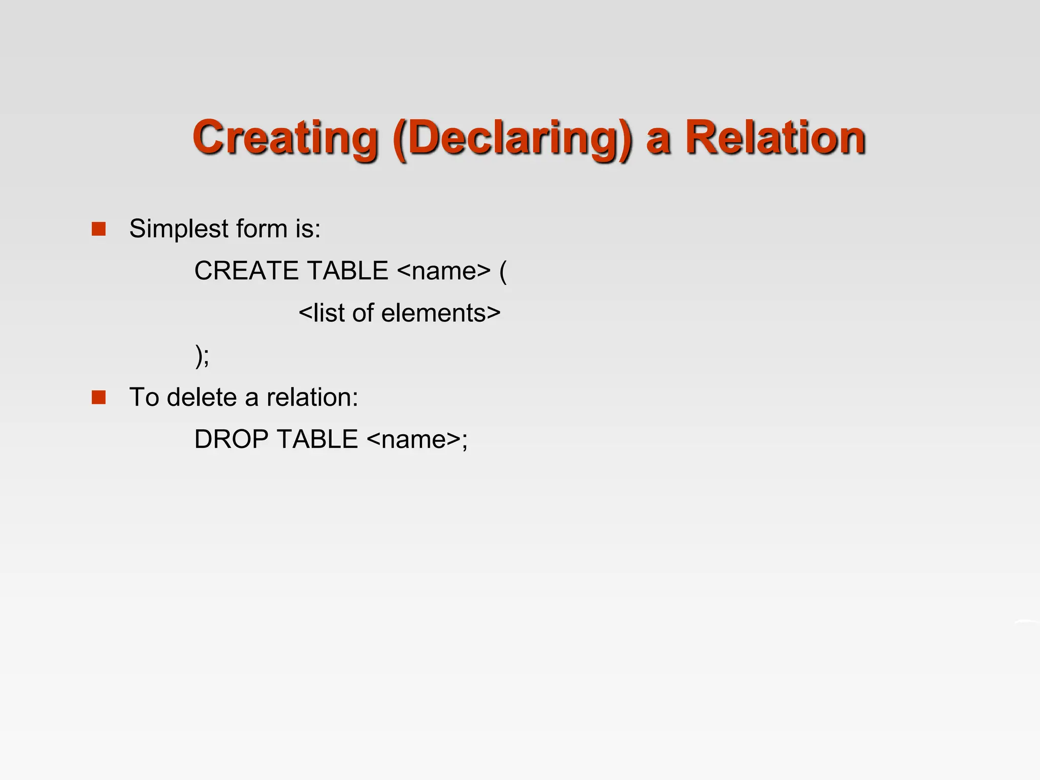 Creating (Declaring) a Relation
 Simplest form is:
CREATE TABLE <name> (
<list of elements>
);
 To delete a relation:
DROP TABLE <name>;
 