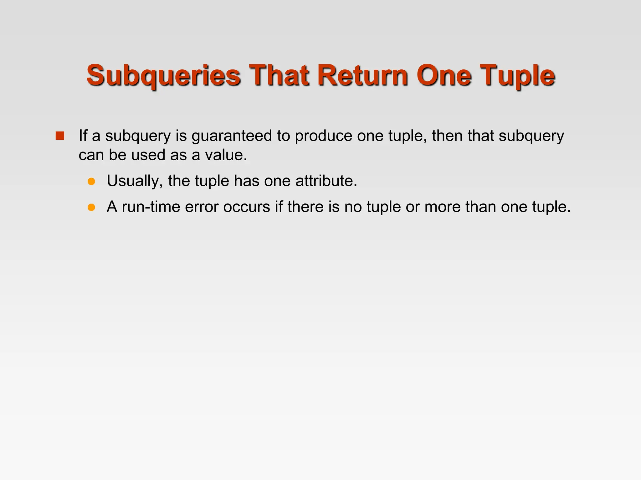 Subqueries That Return One Tuple
 If a subquery is guaranteed to produce one tuple, then that subquery
can be used as a value.
 Usually, the tuple has one attribute.
 A run-time error occurs if there is no tuple or more than one tuple.
 