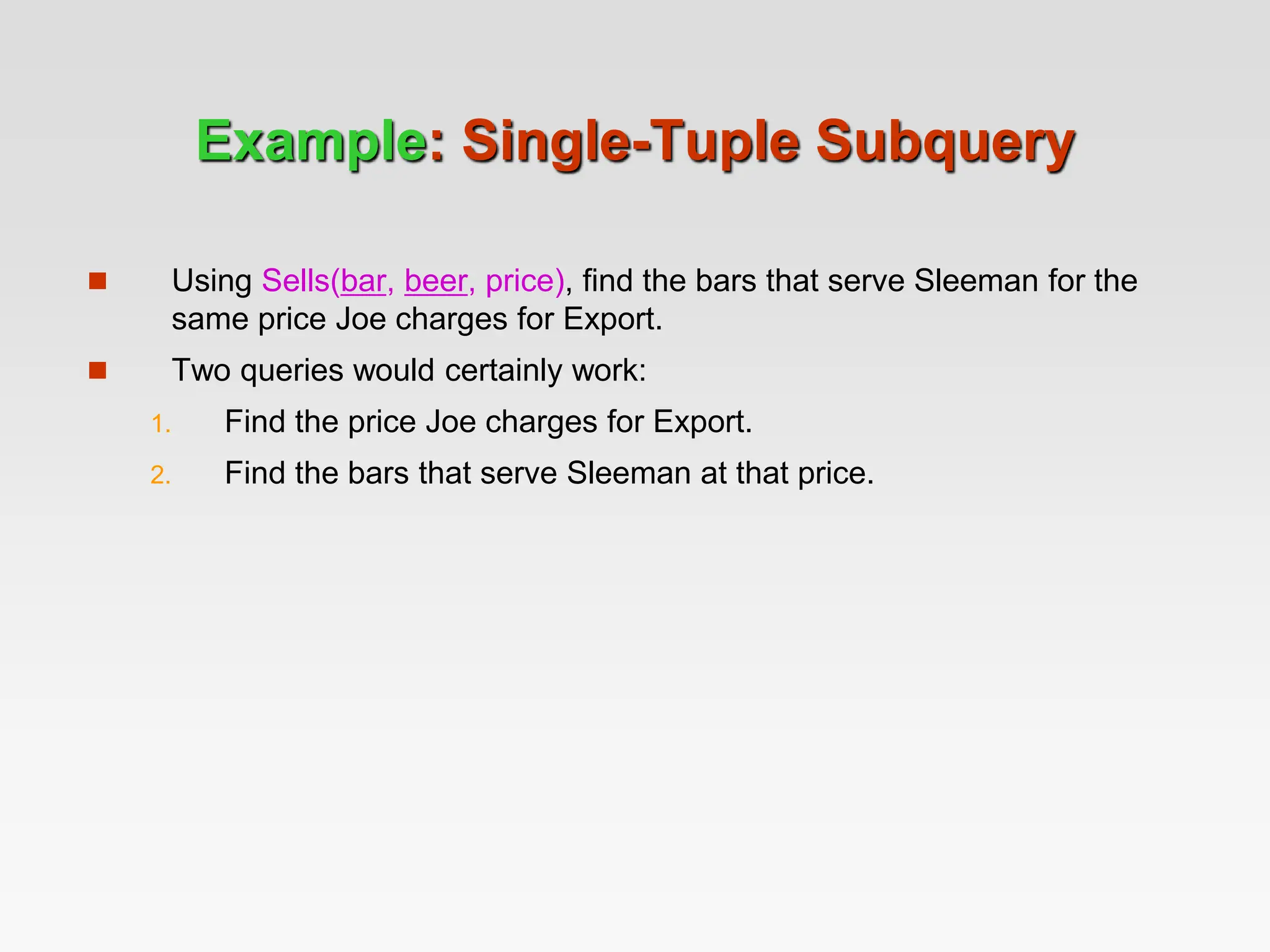 Example: Single-Tuple Subquery
 Using Sells(bar, beer, price), find the bars that serve Sleeman for the
same price Joe charges for Export.
 Two queries would certainly work:
1. Find the price Joe charges for Export.
2. Find the bars that serve Sleeman at that price.
 