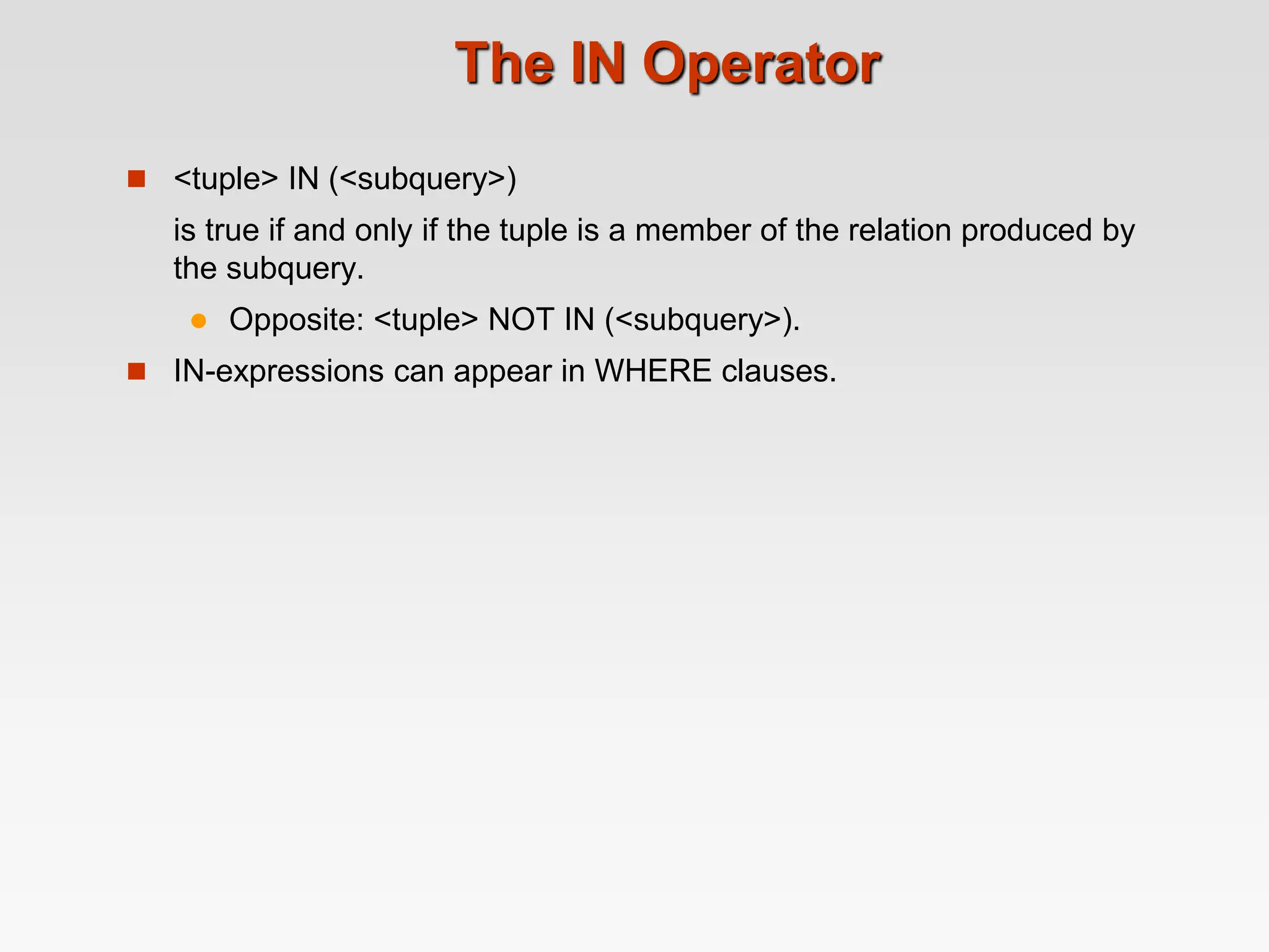 The IN Operator
 <tuple> IN (<subquery>)
is true if and only if the tuple is a member of the relation produced by
the subquery.
 Opposite: <tuple> NOT IN (<subquery>).
 IN-expressions can appear in WHERE clauses.
 