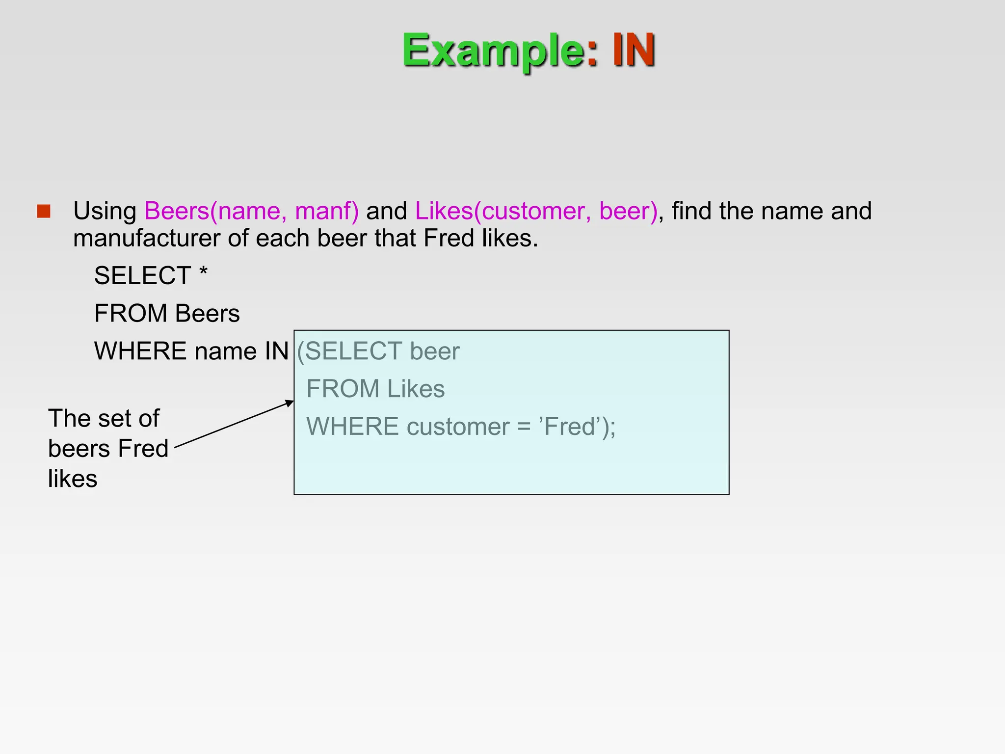 Example: IN
 Using Beers(name, manf) and Likes(customer, beer), find the name and
manufacturer of each beer that Fred likes.
SELECT *
FROM Beers
WHERE name IN (SELECT beer
FROM Likes
WHERE customer = ’Fred’);
The set of
beers Fred
likes
 