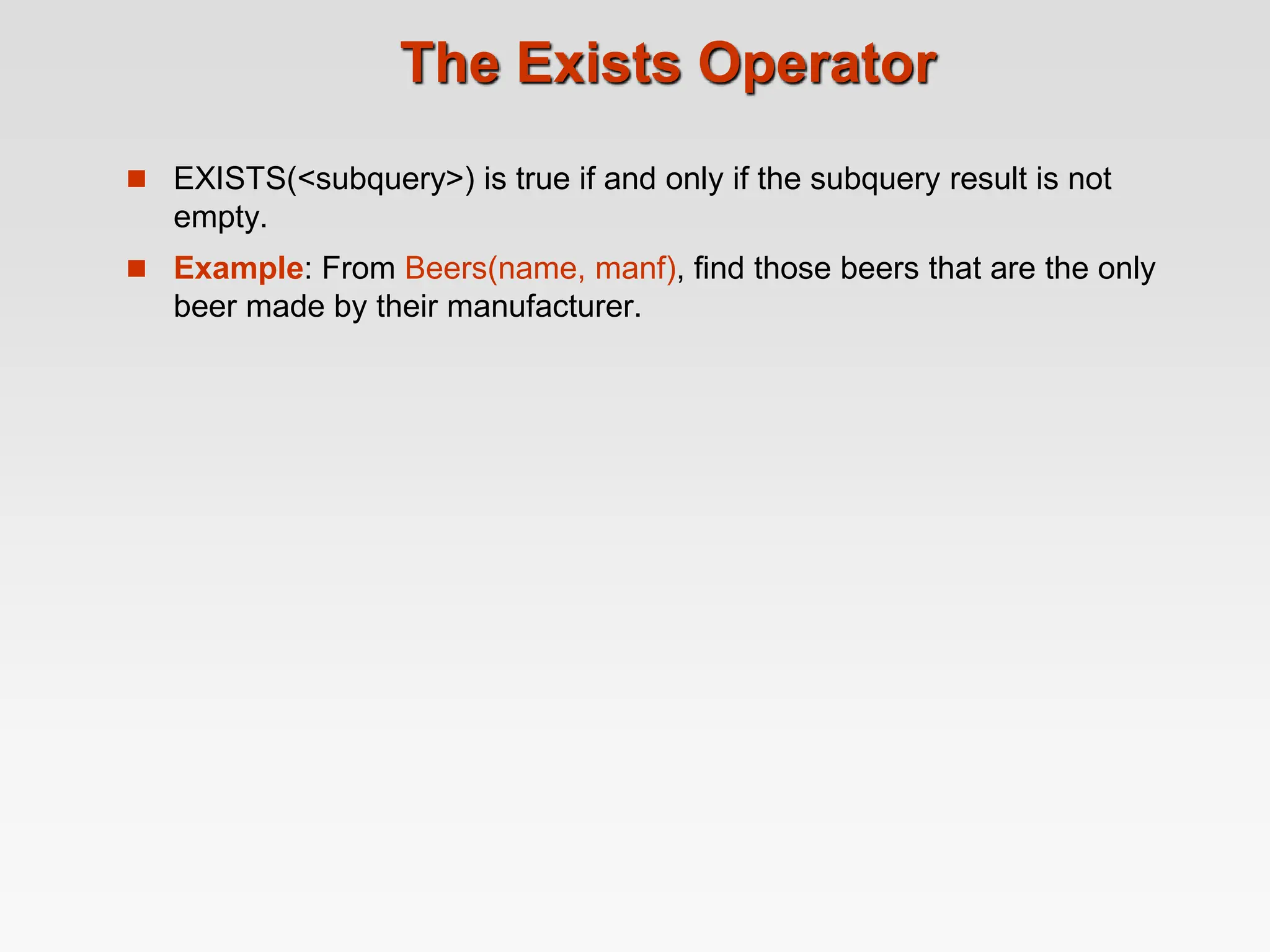 The Exists Operator
 EXISTS(<subquery>) is true if and only if the subquery result is not
empty.
 Example: From Beers(name, manf), find those beers that are the only
beer made by their manufacturer.
 
