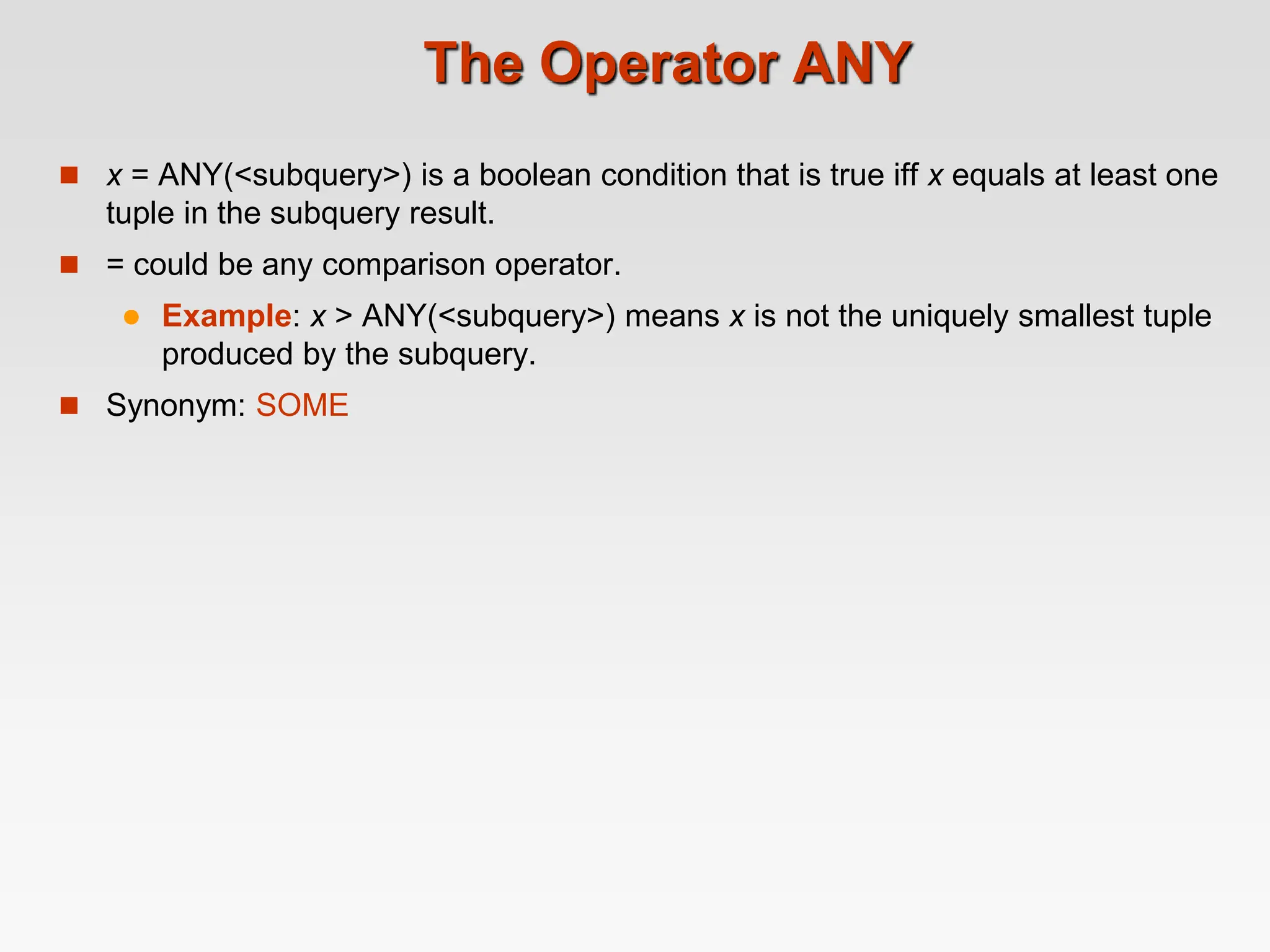 The Operator ANY
 x = ANY(<subquery>) is a boolean condition that is true iff x equals at least one
tuple in the subquery result.
 = could be any comparison operator.
 Example: x > ANY(<subquery>) means x is not the uniquely smallest tuple
produced by the subquery.
 Synonym: SOME
 