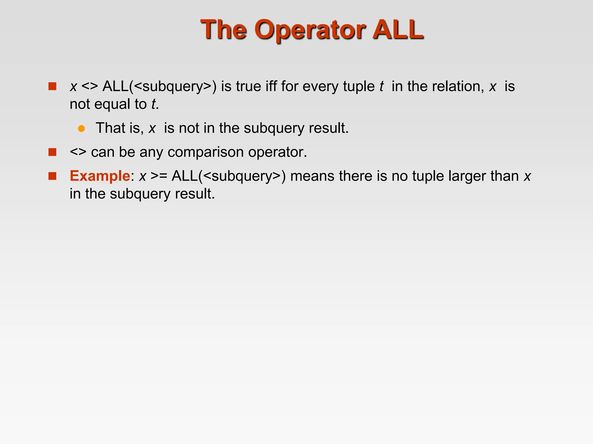 The Operator ALL
 x <> ALL(<subquery>) is true iff for every tuple t in the relation, x is
not equal to t.
 That is, x is not in the subquery result.
 <> can be any comparison operator.
 Example: x >= ALL(<subquery>) means there is no tuple larger than x
in the subquery result.
 