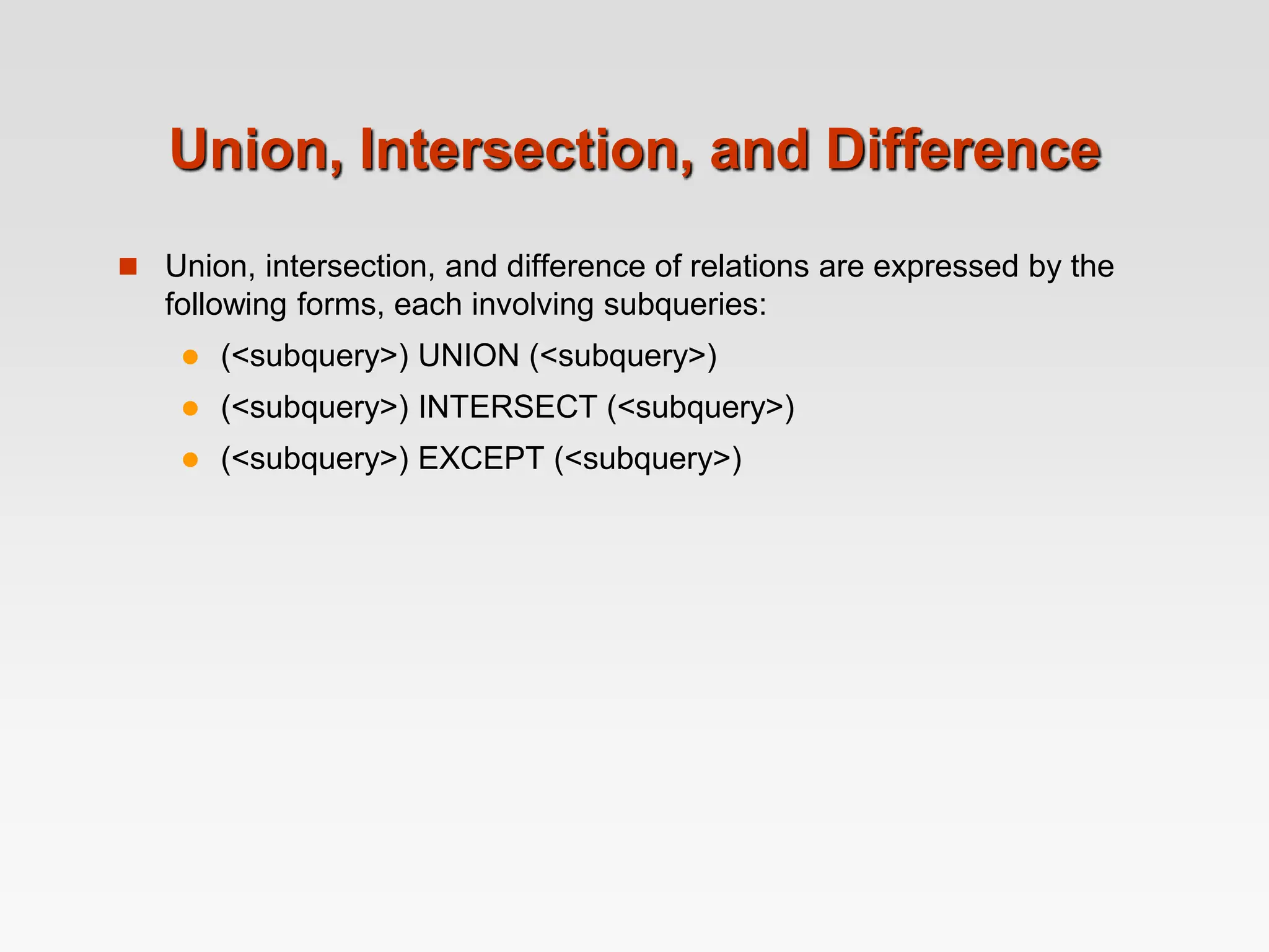 Union, Intersection, and Difference
 Union, intersection, and difference of relations are expressed by the
following forms, each involving subqueries:
 (<subquery>) UNION (<subquery>)
 (<subquery>) INTERSECT (<subquery>)
 (<subquery>) EXCEPT (<subquery>)
 