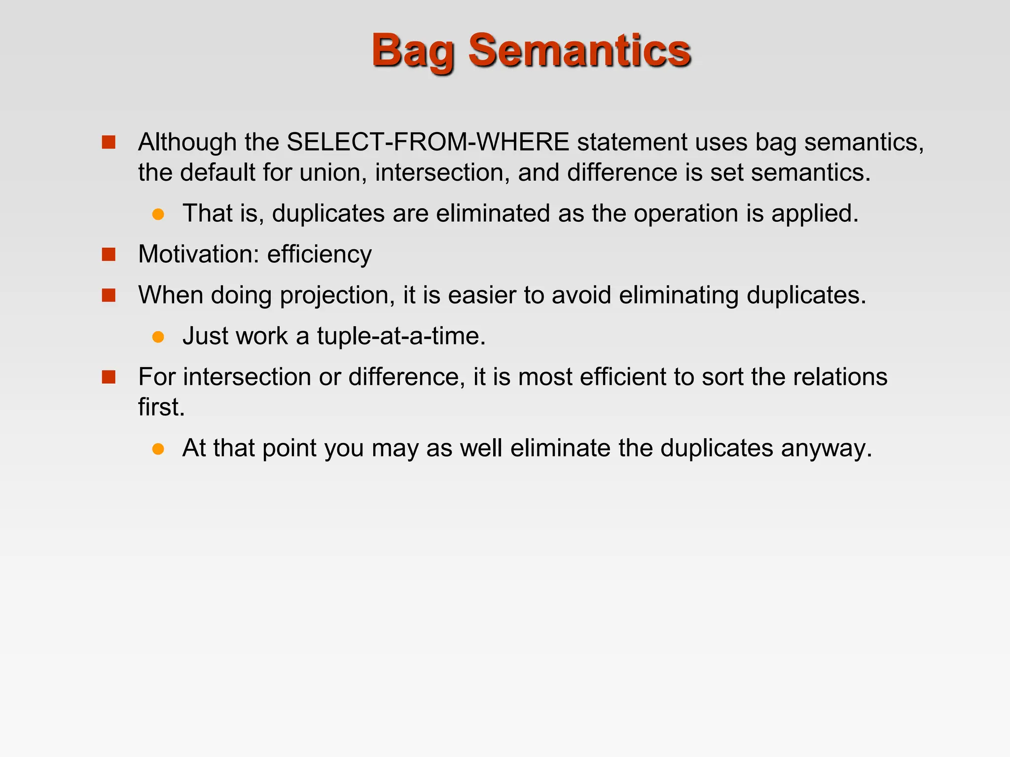 Bag Semantics
 Although the SELECT-FROM-WHERE statement uses bag semantics,
the default for union, intersection, and difference is set semantics.
 That is, duplicates are eliminated as the operation is applied.
 Motivation: efficiency
 When doing projection, it is easier to avoid eliminating duplicates.
 Just work a tuple-at-a-time.
 For intersection or difference, it is most efficient to sort the relations
first.
 At that point you may as well eliminate the duplicates anyway.
 