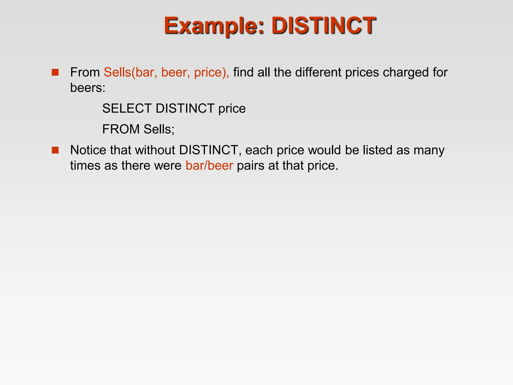 Example: DISTINCT
 From Sells(bar, beer, price), find all the different prices charged for
beers:
SELECT DISTINCT price
FROM Sells;
 Notice that without DISTINCT, each price would be listed as many
times as there were bar/beer pairs at that price.
 