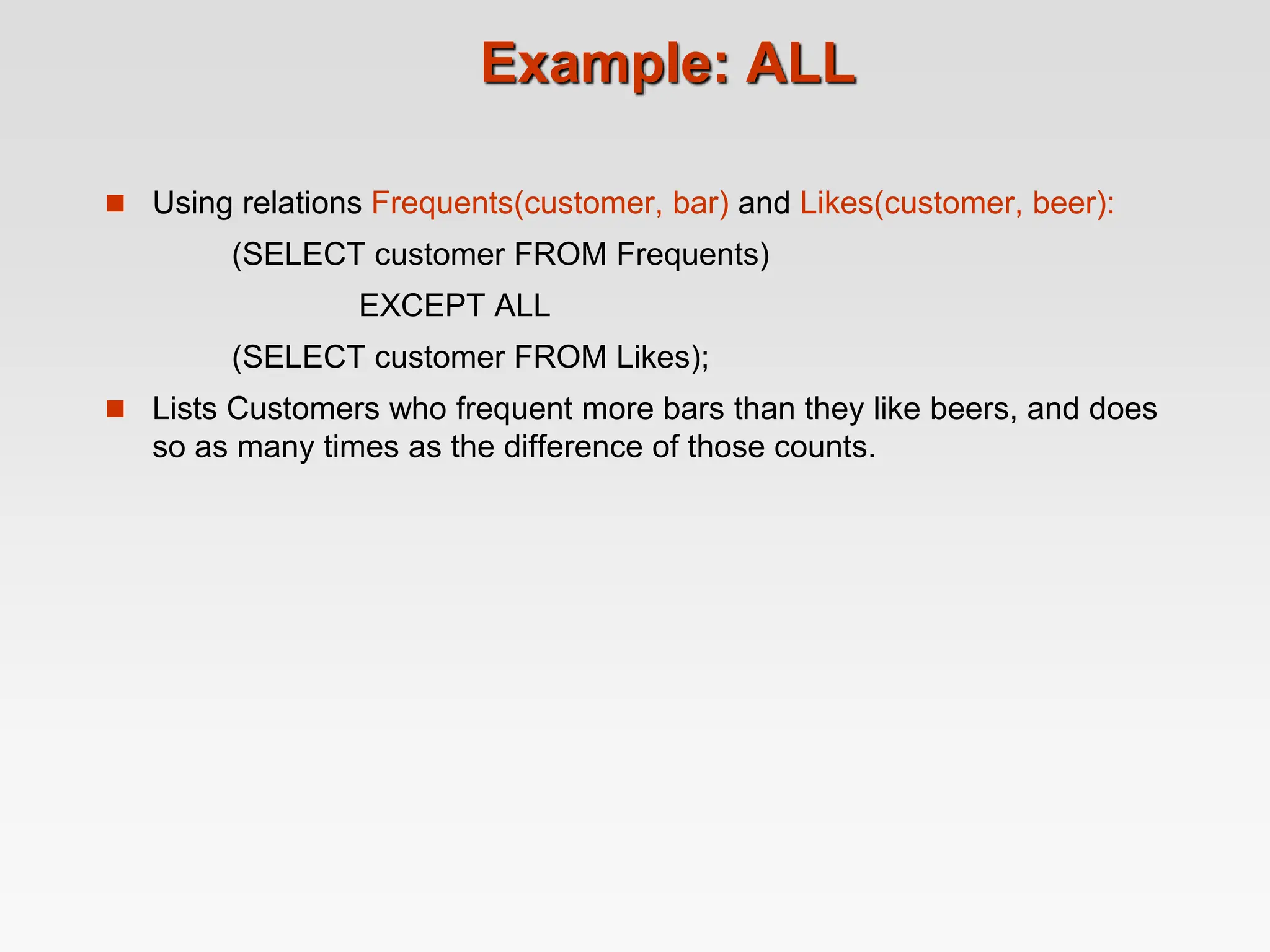 Example: ALL
 Using relations Frequents(customer, bar) and Likes(customer, beer):
(SELECT customer FROM Frequents)
EXCEPT ALL
(SELECT customer FROM Likes);
 Lists Customers who frequent more bars than they like beers, and does
so as many times as the difference of those counts.
 