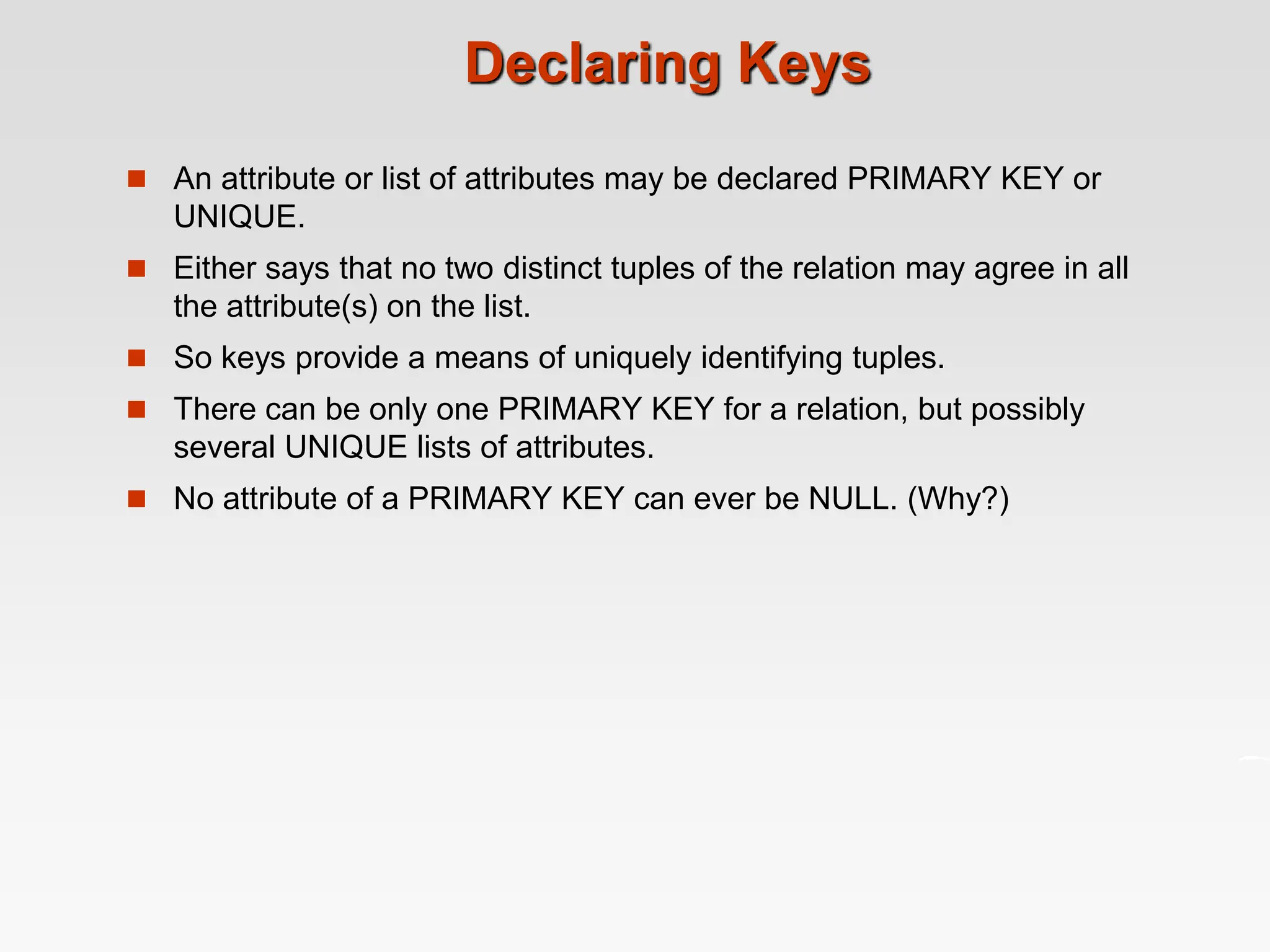 Declaring Keys
 An attribute or list of attributes may be declared PRIMARY KEY or
UNIQUE.
 Either says that no two distinct tuples of the relation may agree in all
the attribute(s) on the list.
 So keys provide a means of uniquely identifying tuples.
 There can be only one PRIMARY KEY for a relation, but possibly
several UNIQUE lists of attributes.
 No attribute of a PRIMARY KEY can ever be NULL. (Why?)
 