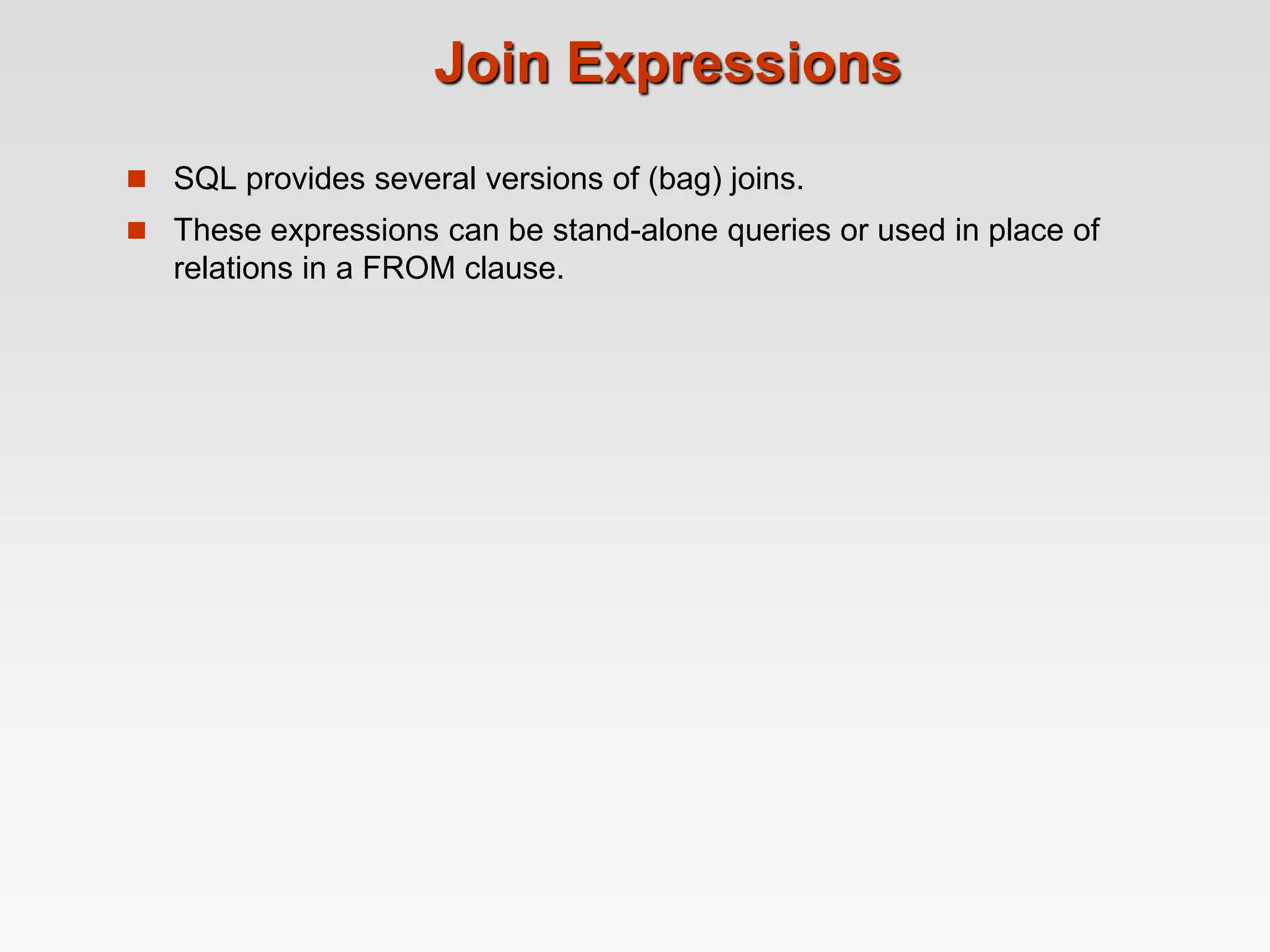 Join Expressions
 SQL provides several versions of (bag) joins.
 These expressions can be stand-alone queries or used in place of
relations in a FROM clause.
 