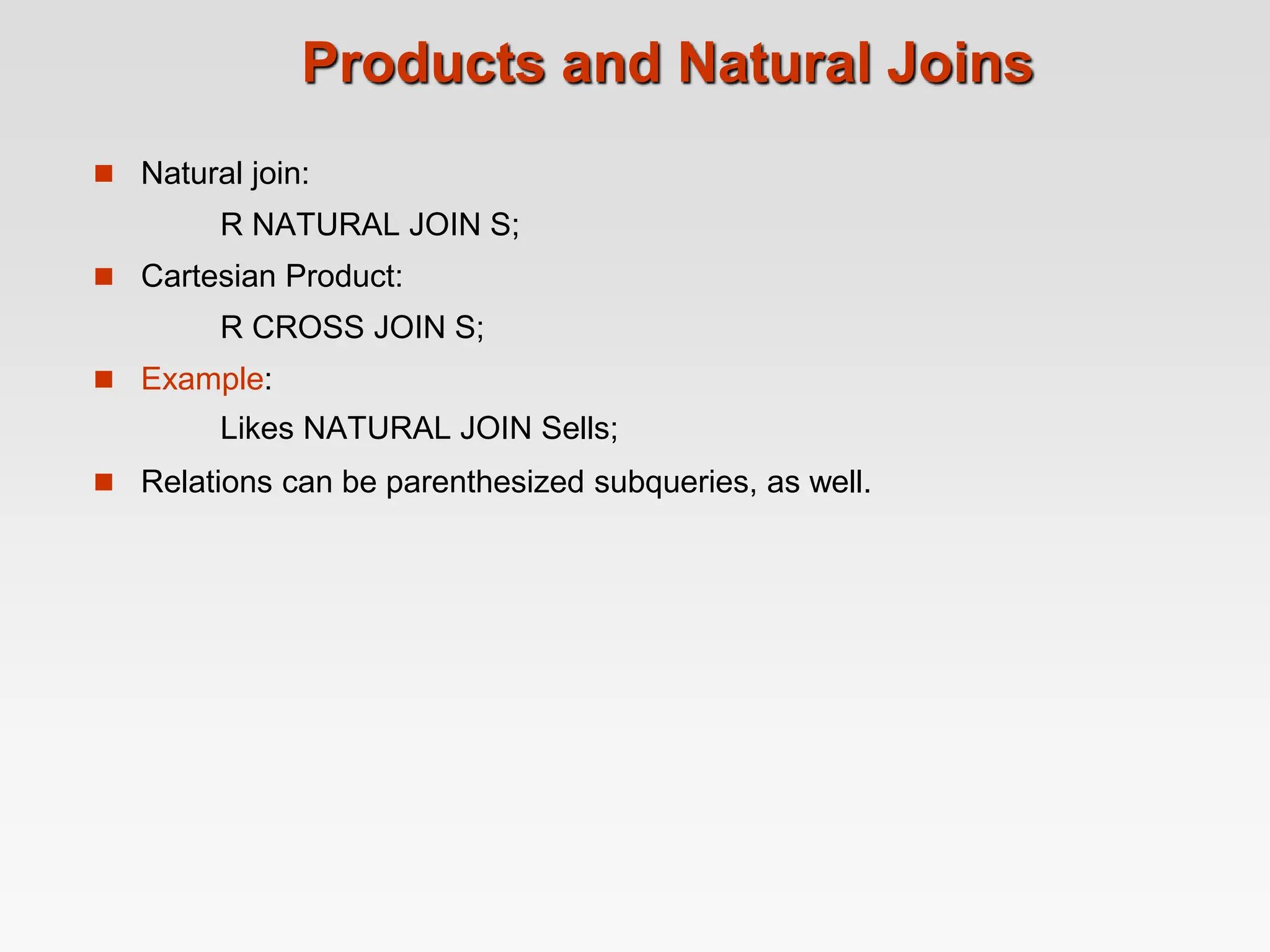 Products and Natural Joins
 Natural join:
R NATURAL JOIN S;
 Cartesian Product:
R CROSS JOIN S;
 Example:
Likes NATURAL JOIN Sells;
 Relations can be parenthesized subqueries, as well.
 