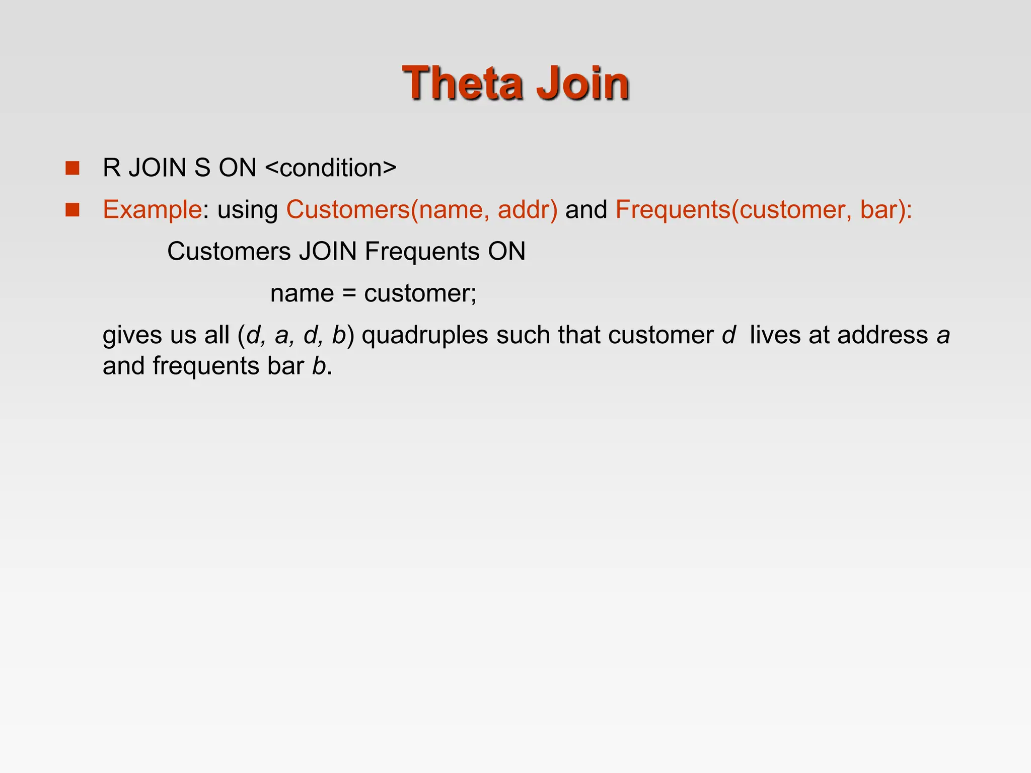 Theta Join
 R JOIN S ON <condition>
 Example: using Customers(name, addr) and Frequents(customer, bar):
Customers JOIN Frequents ON
name = customer;
gives us all (d, a, d, b) quadruples such that customer d lives at address a
and frequents bar b.
 