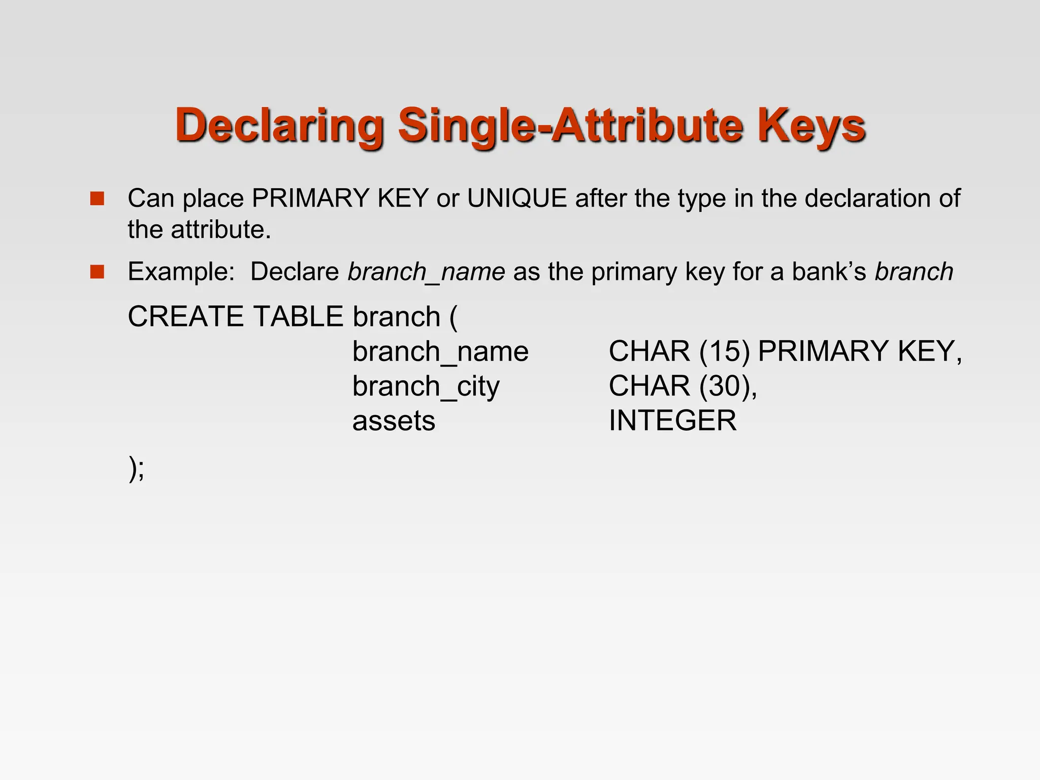 Declaring Single-Attribute Keys
 Can place PRIMARY KEY or UNIQUE after the type in the declaration of
the attribute.
 Example: Declare branch_name as the primary key for a bank’s branch
CREATE TABLE branch (
branch_name CHAR (15) PRIMARY KEY,
branch_city CHAR (30),
assets INTEGER
);
 