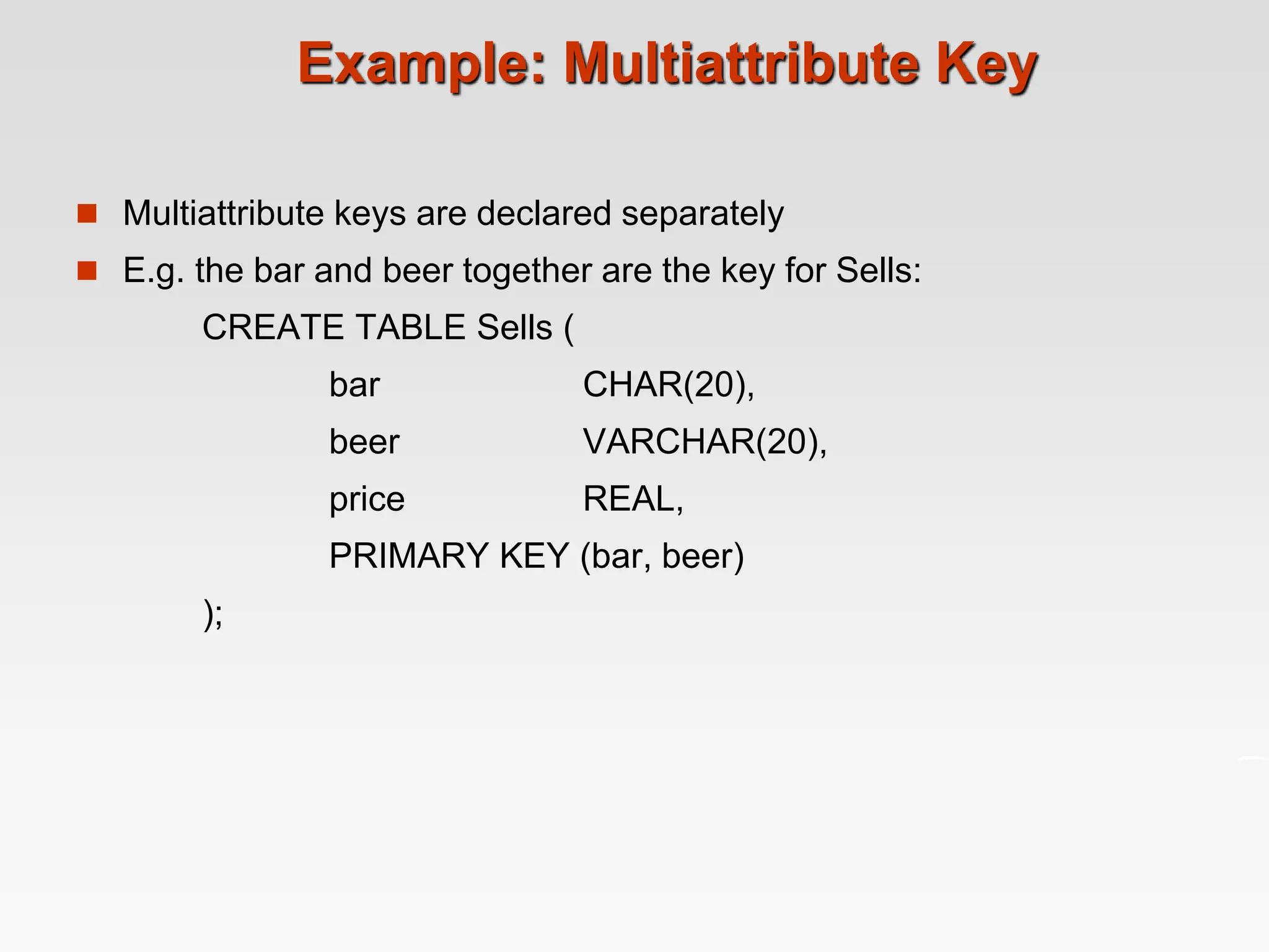 Example: Multiattribute Key
 Multiattribute keys are declared separately
 E.g. the bar and beer together are the key for Sells:
CREATE TABLE Sells (
bar CHAR(20),
beer VARCHAR(20),
price REAL,
PRIMARY KEY (bar, beer)
);
 