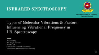 Types of Molecular Vibrations & Factors
Influencing Vibrational Frequency in
I.R. Spectroscopy
Presented by,
Mr. Ranjit Thavare
Roll No. 04
Class: First Year of M. Pharmacy
Department: Pharmaceutical Chemistry
Dattakala College of Pharmacy,
Chincholi, Daund.
INFRARED SPECTROSCOPY
01
 