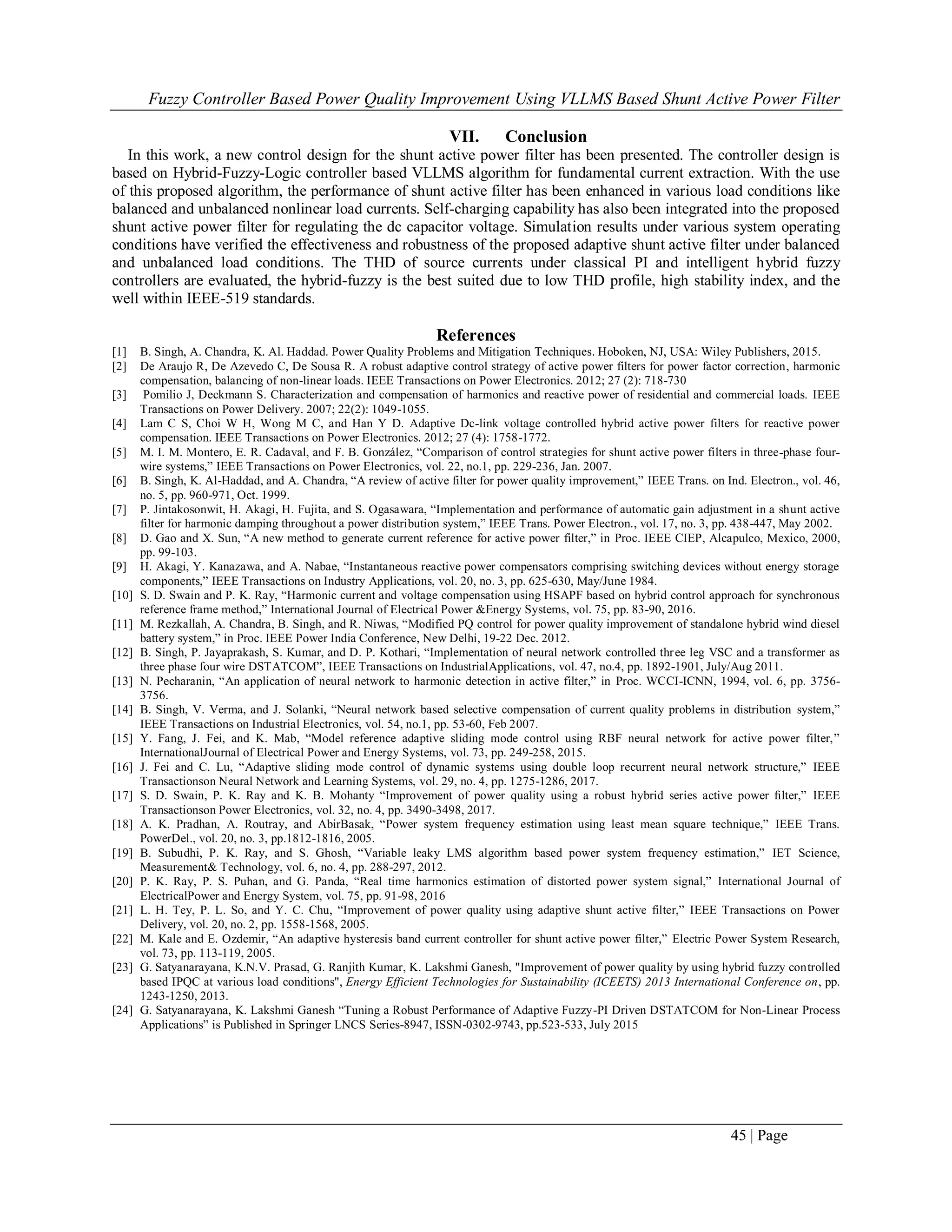 Fuzzy Controller Based Power Quality Improvement Using VLLMS Based Shunt Active Power Filter
45 | Page
VII. Conclusion
In this work, a new control design for the shunt active power filter has been presented. The controller design is
based on Hybrid-Fuzzy-Logic controller based VLLMS algorithm for fundamental current extraction. With the use
of this proposed algorithm, the performance of shunt active filter has been enhanced in various load conditions like
balanced and unbalanced nonlinear load currents. Self-charging capability has also been integrated into the proposed
shunt active power filter for regulating the dc capacitor voltage. Simulation results under various system operating
conditions have verified the effectiveness and robustness of the proposed adaptive shunt active filter under balanced
and unbalanced load conditions. The THD of source currents under classical PI and intelligent hybrid fuzzy
controllers are evaluated, the hybrid-fuzzy is the best suited due to low THD profile, high stability index, and the
well within IEEE-519 standards.
References
[1] B. Singh, A. Chandra, K. Al. Haddad. Power Quality Problems and Mitigation Techniques. Hoboken, NJ, USA: Wiley Publishers, 2015.
[2] De Araujo R, De Azevedo C, De Sousa R. A robust adaptive control strategy of active power filters for power factor correction, harmonic
compensation, balancing of non-linear loads. IEEE Transactions on Power Electronics. 2012; 27 (2): 718-730
[3] Pomilio J, Deckmann S. Characterization and compensation of harmonics and reactive power of residential and commercial loads. IEEE
Transactions on Power Delivery. 2007; 22(2): 1049-1055.
[4] Lam C S, Choi W H, Wong M C, and Han Y D. Adaptive Dc-link voltage controlled hybrid active power filters for reactive power
compensation. IEEE Transactions on Power Electronics. 2012; 27 (4): 1758-1772.
[5] M. I. M. Montero, E. R. Cadaval, and F. B. González, “Comparison of control strategies for shunt active power filters in three-phase four-
wire systems,” IEEE Transactions on Power Electronics, vol. 22, no.1, pp. 229-236, Jan. 2007.
[6] B. Singh, K. Al-Haddad, and A. Chandra, “A review of active filter for power quality improvement,” IEEE Trans. on Ind. Electron., vol. 46,
no. 5, pp. 960-971, Oct. 1999.
[7] P. Jintakosonwit, H. Akagi, H. Fujita, and S. Ogasawara, “Implementation and performance of automatic gain adjustment in a shunt active
filter for harmonic damping throughout a power distribution system,” IEEE Trans. Power Electron., vol. 17, no. 3, pp. 438-447, May 2002.
[8] D. Gao and X. Sun, “A new method to generate current reference for active power filter,” in Proc. IEEE CIEP, Alcapulco, Mexico, 2000,
pp. 99-103.
[9] H. Akagi, Y. Kanazawa, and A. Nabae, “Instantaneous reactive power compensators comprising switching devices without energy storage
components,” IEEE Transactions on Industry Applications, vol. 20, no. 3, pp. 625-630, May/June 1984.
[10] S. D. Swain and P. K. Ray, “Harmonic current and voltage compensation using HSAPF based on hybrid control approach for synchronous
reference frame method,” International Journal of Electrical Power &Energy Systems, vol. 75, pp. 83-90, 2016.
[11] M. Rezkallah, A. Chandra, B. Singh, and R. Niwas, “Modified PQ control for power quality improvement of standalone hybrid wind diesel
battery system,” in Proc. IEEE Power India Conference, New Delhi, 19-22 Dec. 2012.
[12] B. Singh, P. Jayaprakash, S. Kumar, and D. P. Kothari, “Implementation of neural network controlled three leg VSC and a transformer as
three phase four wire DSTATCOM”, IEEE Transactions on IndustrialApplications, vol. 47, no.4, pp. 1892-1901, July/Aug 2011.
[13] N. Pecharanin, “An application of neural network to harmonic detection in active filter,” in Proc. WCCI-ICNN, 1994, vol. 6, pp. 3756-
3756.
[14] B. Singh, V. Verma, and J. Solanki, “Neural network based selective compensation of current quality problems in distribution system,”
IEEE Transactions on Industrial Electronics, vol. 54, no.1, pp. 53-60, Feb 2007.
[15] Y. Fang, J. Fei, and K. Mab, “Model reference adaptive sliding mode control using RBF neural network for active power filter,”
InternationalJournal of Electrical Power and Energy Systems, vol. 73, pp. 249-258, 2015.
[16] J. Fei and C. Lu, “Adaptive sliding mode control of dynamic systems using double loop recurrent neural network structure,” IEEE
Transactionson Neural Network and Learning Systems, vol. 29, no. 4, pp. 1275-1286, 2017.
[17] S. D. Swain, P. K. Ray and K. B. Mohanty “Improvement of power quality using a robust hybrid series active power ﬁlter,” IEEE
Transactionson Power Electronics, vol. 32, no. 4, pp. 3490-3498, 2017.
[18] A. K. Pradhan, A. Routray, and AbirBasak, “Power system frequency estimation using least mean square technique,” IEEE Trans.
PowerDel., vol. 20, no. 3, pp.1812-1816, 2005.
[19] B. Subudhi, P. K. Ray, and S. Ghosh, “Variable leaky LMS algorithm based power system frequency estimation,” IET Science,
Measurement& Technology, vol. 6, no. 4, pp. 288-297, 2012.
[20] P. K. Ray, P. S. Puhan, and G. Panda, “Real time harmonics estimation of distorted power system signal,” International Journal of
ElectricalPower and Energy System, vol. 75, pp. 91-98, 2016
[21] L. H. Tey, P. L. So, and Y. C. Chu, “Improvement of power quality using adaptive shunt active filter,” IEEE Transactions on Power
Delivery, vol. 20, no. 2, pp. 1558-1568, 2005.
[22] M. Kale and E. Ozdemir, “An adaptive hysteresis band current controller for shunt active power filter,” Electric Power System Research,
vol. 73, pp. 113-119, 2005.
[23] G. Satyanarayana, K.N.V. Prasad, G. Ranjith Kumar, K. Lakshmi Ganesh, "Improvement of power quality by using hybrid fuzzy controlled
based IPQC at various load conditions", Energy Efficient Technologies for Sustainability (ICEETS) 2013 International Conference on, pp.
1243-1250, 2013.
[24] G. Satyanarayana, K. Lakshmi Ganesh “Tuning a Robust Performance of Adaptive Fuzzy-PI Driven DSTATCOM for Non-Linear Process
Applications” is Published in Springer LNCS Series-8947, ISSN-0302-9743, pp.523-533, July 2015
 
