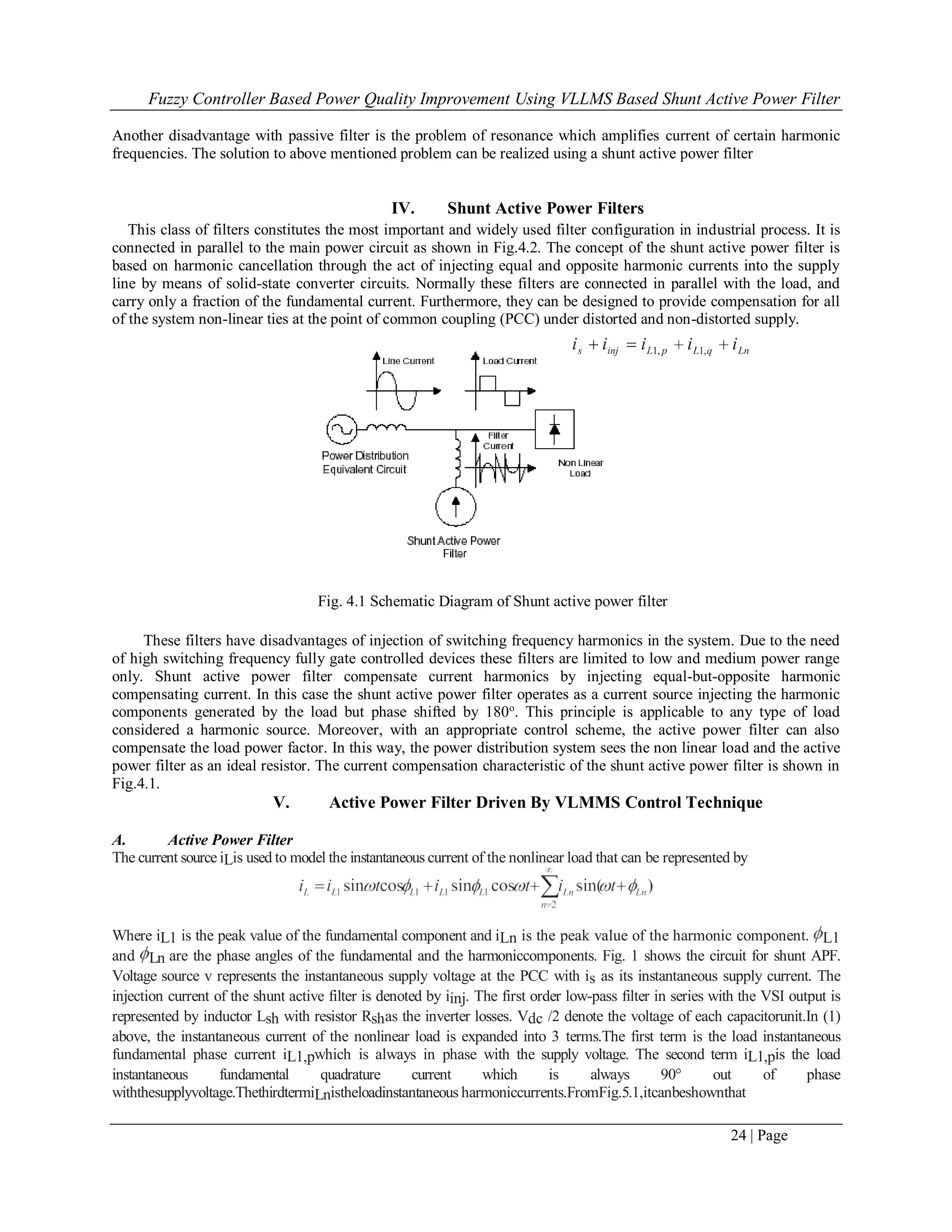 Fuzzy Controller Based Power Quality Improvement Using VLLMS Based Shunt Active Power Filter
24 | Page
Another disadvantage with passive filter is the problem of resonance which amplifies current of certain harmonic
frequencies. The solution to above mentioned problem can be realized using a shunt active power filter
IV. Shunt Active Power Filters
This class of filters constitutes the most important and widely used filter configuration in industrial process. It is
connected in parallel to the main power circuit as shown in Fig.4.2. The concept of the shunt active power filter is
based on harmonic cancellation through the act of injecting equal and opposite harmonic currents into the supply
line by means of solid-state converter circuits. Normally these filters are connected in parallel with the load, and
carry only a fraction of the fundamental current. Furthermore, they can be designed to provide compensation for all
of the system non-linear ties at the point of common coupling (PCC) under distorted and non-distorted supply.
Fig. 4.1 Schematic Diagram of Shunt active power filter
These filters have disadvantages of injection of switching frequency harmonics in the system. Due to the need
of high switching frequency fully gate controlled devices these filters are limited to low and medium power range
only. Shunt active power filter compensate current harmonics by injecting equal-but-opposite harmonic
compensating current. In this case the shunt active power filter operates as a current source injecting the harmonic
components generated by the load but phase shifted by 180o
. This principle is applicable to any type of load
considered a harmonic source. Moreover, with an appropriate control scheme, the active power filter can also
compensate the load power factor. In this way, the power distribution system sees the non linear load and the active
power filter as an ideal resistor. The current compensation characteristic of the shunt active power filter is shown in
Fig.4.1.
V. Active Power Filter Driven By VLMMS Control Technique
A. Active Power Filter
The current source iLis used to model the instantaneous current of the nonlinear load that can be represented by
Where iL1 is the peak value of the fundamental component and iLn is the peak value of the harmonic component. L1
and Ln are the phase angles of the fundamental and the harmoniccomponents. Fig. 1 shows the circuit for shunt APF.
Voltage source v represents the instantaneous supply voltage at the PCC with is as its instantaneous supply current. The
injection current of the shunt active filter is denoted by iinj. The first order low-pass filter in series with the VSI output is
represented by inductor Lsh with resistor Rshas the inverter losses. Vdc /2 denote the voltage of each capacitorunit.In (1)
above, the instantaneous current of the nonlinear load is expanded into 3 terms.The first term is the load instantaneous
fundamental phase current iL1,pwhich is always in phase with the supply voltage. The second term iL1,pis the load
instantaneous fundamental quadrature current which is always 90° out of phase
withthesupplyvoltage.ThethirdtermiLnistheloadinstantaneous harmoniccurrents.FromFig.5.1,itcanbeshownthat
 