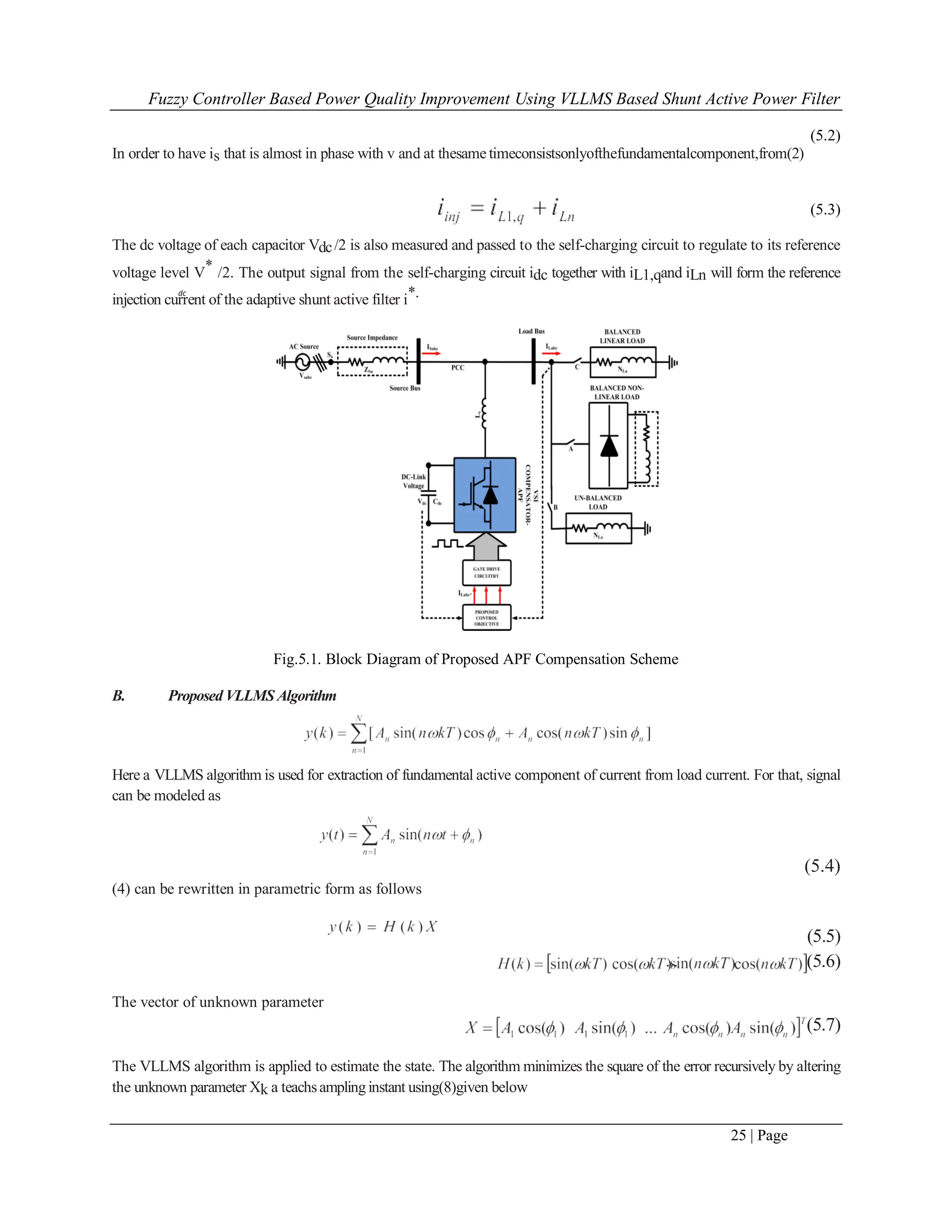 Fuzzy Controller Based Power Quality Improvement Using VLLMS Based Shunt Active Power Filter
25 | Page
dc
(5.2)
In order to have is that is almost in phase with v and at thesame timeconsistsonlyofthefundamentalcomponent,from(2)
(5.3)
The dc voltage of each capacitor Vdc/2 is also measured and passed to the self-charging circuit to regulate to its reference
voltage level V* /2. The output signal from the self-charging circuit idc together with iL1,qand iLn will form the reference
injection current of the adaptive shunt active filter i*.
Fig.5.1. Block Diagram of Proposed APF Compensation Scheme
B. Proposed VLLMS Algorithm
Here a VLLMS algorithm is used for extraction of fundamental active component of current from load current. For that, signal
can be modeled as
(5.4)
(4) can be rewritten in parametric form as follows
(5.5)
(5.6)
The vector of unknown parameter
(5.7)
The VLLMS algorithm is applied to estimate the state. The algorithm minimizes the square of the error recursively by altering
the unknown parameter Xk a teachsamplinginstant using(8)given below
 
