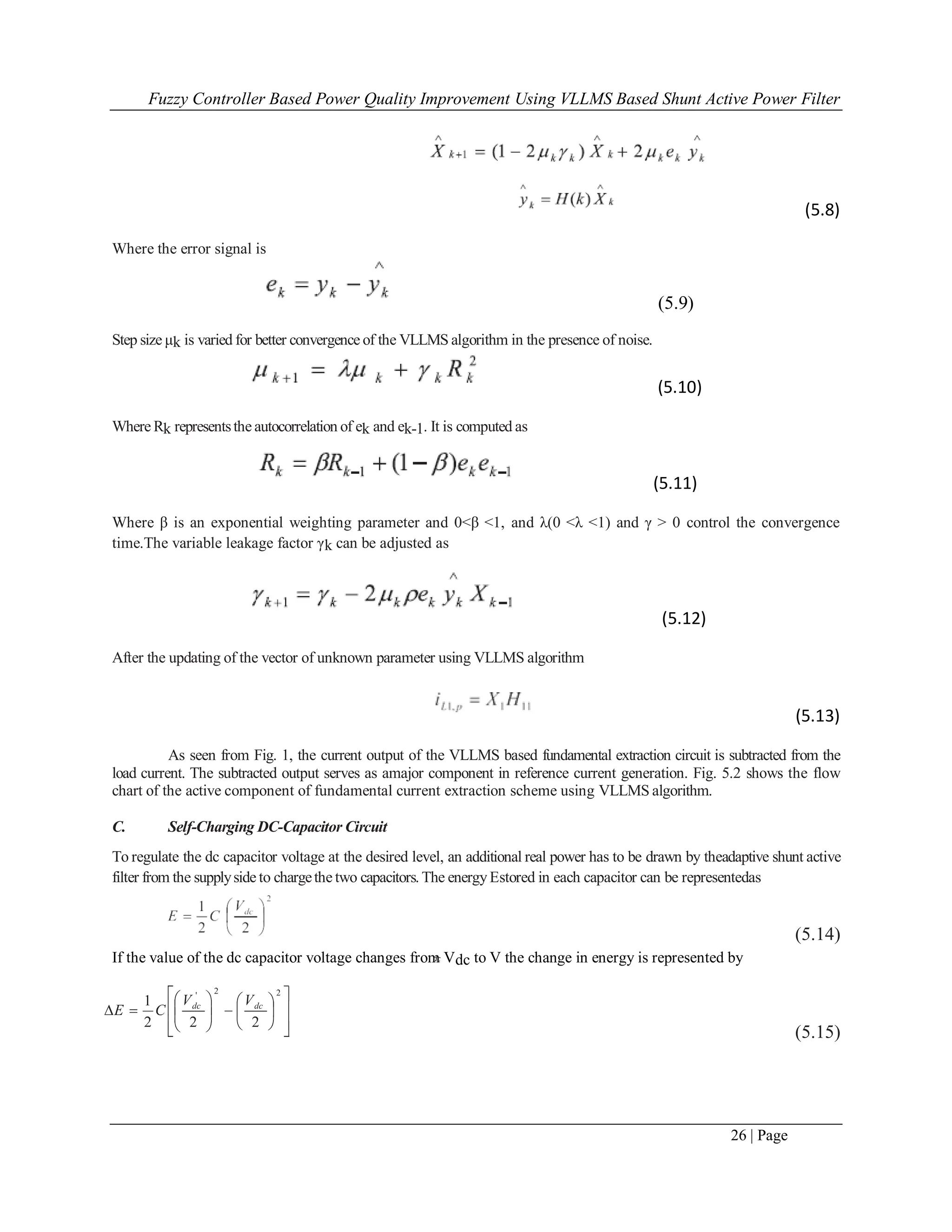 Fuzzy Controller Based Power Quality Improvement Using VLLMS Based Shunt Active Power Filter
26 | Page
(5.8)
Where the error signal is
(5.9)
Step size μk is varied for better convergence of the VLLMS algorithm in the presence of noise.
(5.10)
Where Rk representsthe autocorrelation of ek and ek-1. It is computed as
(5.11)
Where β is an exponential weighting parameter and 0<β <1, and λ(0 <λ <1) and γ > 0 control the convergence
time.The variable leakage factor γk can be adjusted as
(5.12)
After the updating of the vector of unknown parameter using VLLMS algorithm
(5.13)
As seen from Fig. 1, the current output of the VLLMS based fundamental extraction circuit is subtracted from the
load current. The subtracted output serves as amajor component in reference current generation. Fig. 5.2 shows the flow
chart of the active component of fundamental current extraction scheme using VLLMS algorithm.
C. Self-Charging DC-Capacitor Circuit
To regulate the dc capacitor voltage at the desired level, an additional real power has to be drawn by theadaptive shunt active
filter from the supplyside to chargethe two capacitors. The energyEstored in each capacitor can be representedas
(5.14)
If the value of the dc capacitor voltage changes from Vdc to V the change in energy is represented by
(5.15)
dc
 