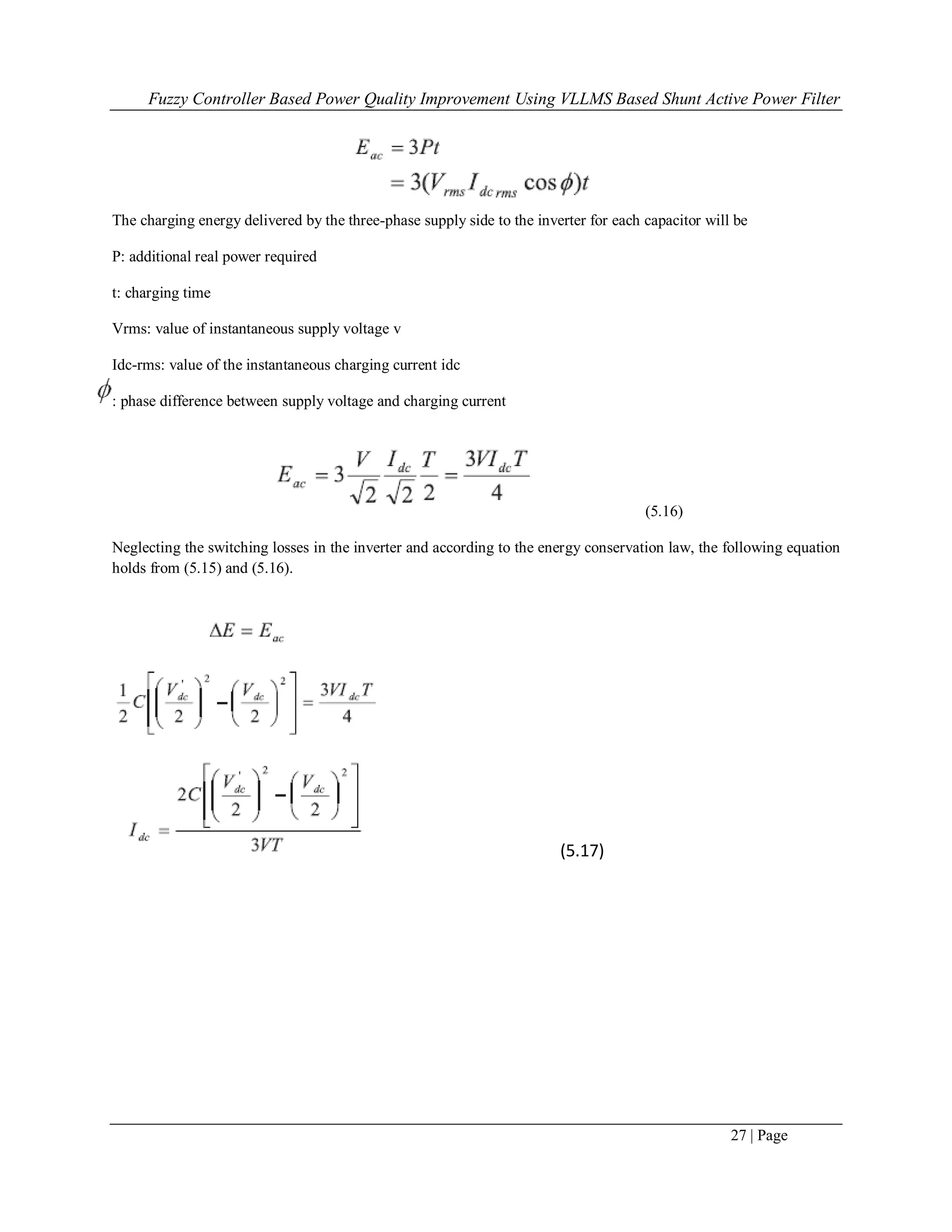 Fuzzy Controller Based Power Quality Improvement Using VLLMS Based Shunt Active Power Filter
27 | Page
The charging energy delivered by the three-phase supply side to the inverter for each capacitor will be
P: additional real power required
t: charging time
Vrms: value of instantaneous supply voltage v
Idc-rms: value of the instantaneous charging current idc
: phase difference between supply voltage and charging current
(5.16)
Neglecting the switching losses in the inverter and according to the energy conservation law, the following equation
holds from (5.15) and (5.16).
(5.17)
 