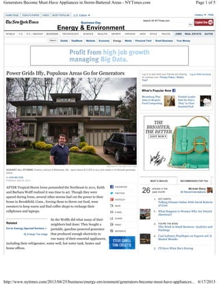 Search All NYTimes.com
Global DealBook Markets Economy Energy Media Personal Tech Small Business Your Money
Power Grids Iffy, Populous Areas Go for Generators
By KEN BELSON
Published: April 24, 2013
AFTER Tropical Storm Irene pummeled the Northeast in 2011, Keith
and Barbara Wolff realized it was time to act. Though they were
spared during Irene, several other storms had cut the power to their
home in Brookfield, Conn., forcing them to throw out food, wear
sweaters to keep warm and find coffee shops to recharge their
cellphones and laptops.
So the Wolffs did what many of their
neighbors had done: They bought a
portable, gasoline-powered generator
that produced enough electricity to
run many of their essential appliances,
including their refrigerator, water well, hot water tank, heater and
home offices.
Matt Roth for The New York Times
AGAINST ALL STORMS Charles LaDuca of Bethesda, Md., spent about $12,000 to buy and install a 14-kilowatt generator,
below.
Related
Go to Energy Special Section »
Enlarge This Image
Log in to see what your friends are sharing
on nytimes.com. Privacy Policy | What’s
This?
What’s Popular Now
Log In With Facebook
Bloomberg Plan
Aims to Require
Food Composting
Turkish Leader
Said He Had a
‘Duty’ to Clear
Istanbul Park
MOST E-MAILED RECOMMENDED FOR YOU
articles in the
past month26 Michael Stavy
All Recommendations
1. DOT EARTH
Talking Climate Online With David Roberts
of Grist
2. What Happens to Women Who Are Denied
Abortions?
3. YOU'RE THE BOSS
This Week in Small Business: Analytics and
Hashtags
4. Coal Industry PinsHopes on Exports asU.S.
Market Shrinks
5. I’ll Have What She’s Having
HOME PAGE TODAY'S PAPER VIDEO MOST POPULAR
Business Day
Energy & Environment
WORLD U.S. N.Y. / REGION BUSINESS TECHNOLOGY SCIENCE HEALTH SPORTS OPINION ARTS STYLE TRAVEL JOBS REAL ESTATE AUTOS
FACEBOOK
TWITTER
GOOGLE+
SAVE
E-MAIL
SHARE
PRINT
REPRINTS
U.S. Edition Helpmstavy
Page 1 of 5Generators Become Must-Have Appliances in Storm-Battered Areas - NYTimes.com
6/17/2013http://www.nytimes.com/2013/04/25/business/energy-environment/generators-become-must-have-appliances...
 