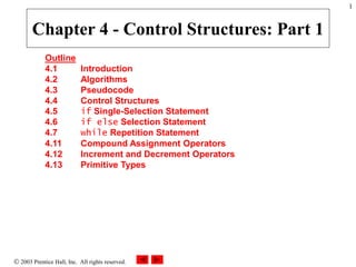  2003 Prentice Hall, Inc. All rights reserved.
1
Outline
4.1 Introduction
4.2 Algorithms
4.3 Pseudocode
4.4 Control Structures
4.5 if Single-Selection Statement
4.6 if else Selection Statement
4.7 while Repetition Statement
4.11 Compound Assignment Operators
4.12 Increment and Decrement Operators
4.13 Primitive Types
Chapter 4 - Control Structures: Part 1
 
