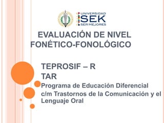 EVALUACIÓN DE NIVEL
FONÉTICO-FONOLÓGICO
TEPROSIF – R
TAR
Programa de Educación Diferencial
c/m Trastornos de la Comunicación y el
Lenguaje Oral
 