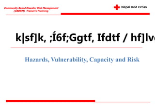 Community Based Disaster Risk Management
(CBDRM) Trainer's Training
k|sf]k, ;Í6f;Ggtf, Ifdtf / hf]lvd
Hazards, Vulnerability, Capacity and Risk
 