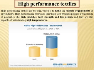 High performance textiles
High performance textiles are the one, which is to fulfill the modern requirements of
any industry. High performance fibers and their high tech products possess a wide range
of properties like high modulus; high strength and low density and they are also
capable of withstanding high temperatures.
 