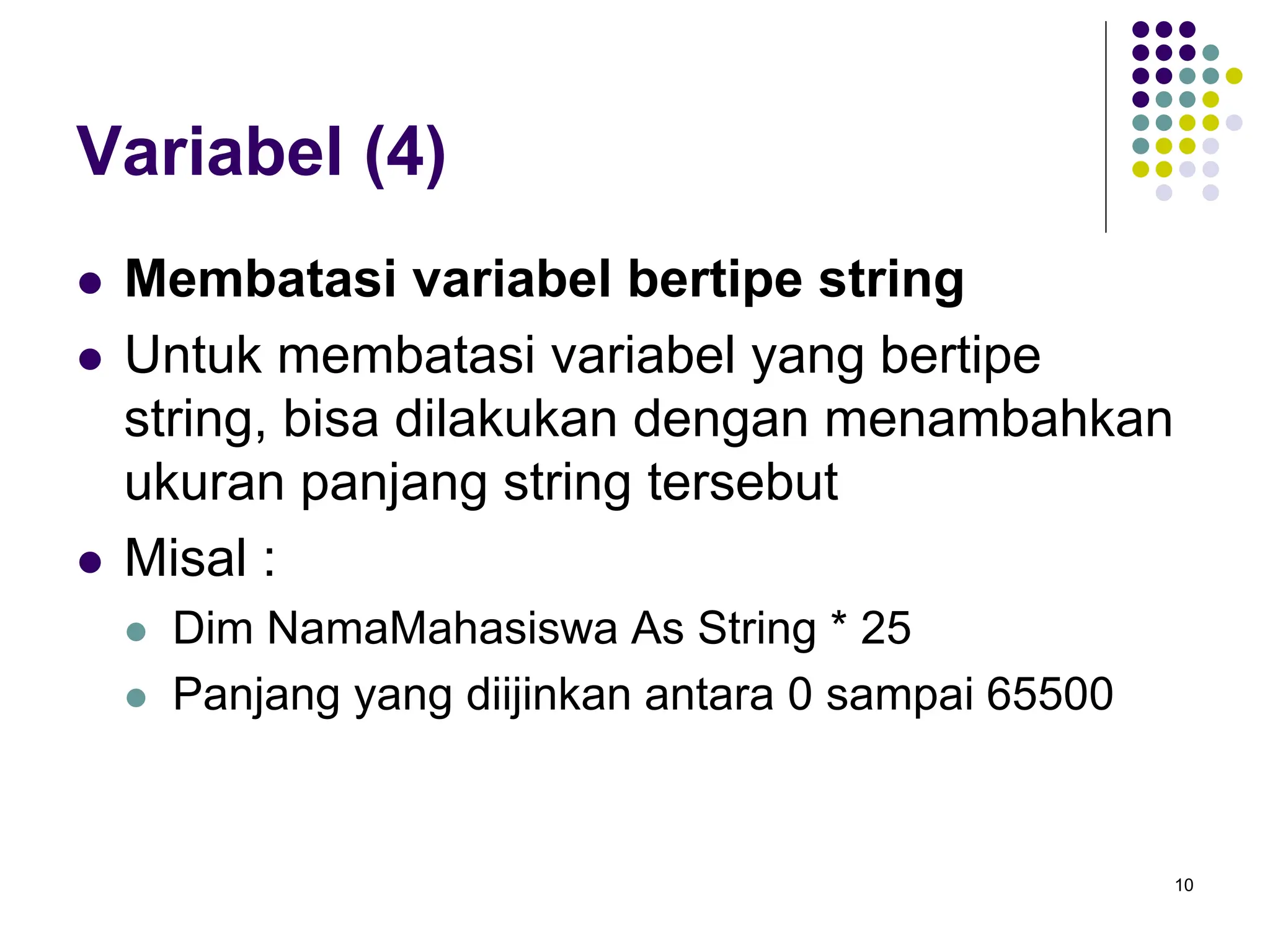 10
Variabel (4)
 Membatasi variabel bertipe string
 Untuk membatasi variabel yang bertipe
string, bisa dilakukan dengan menambahkan
ukuran panjang string tersebut
 Misal :
 Dim NamaMahasiswa As String * 25
 Panjang yang diijinkan antara 0 sampai 65500
 