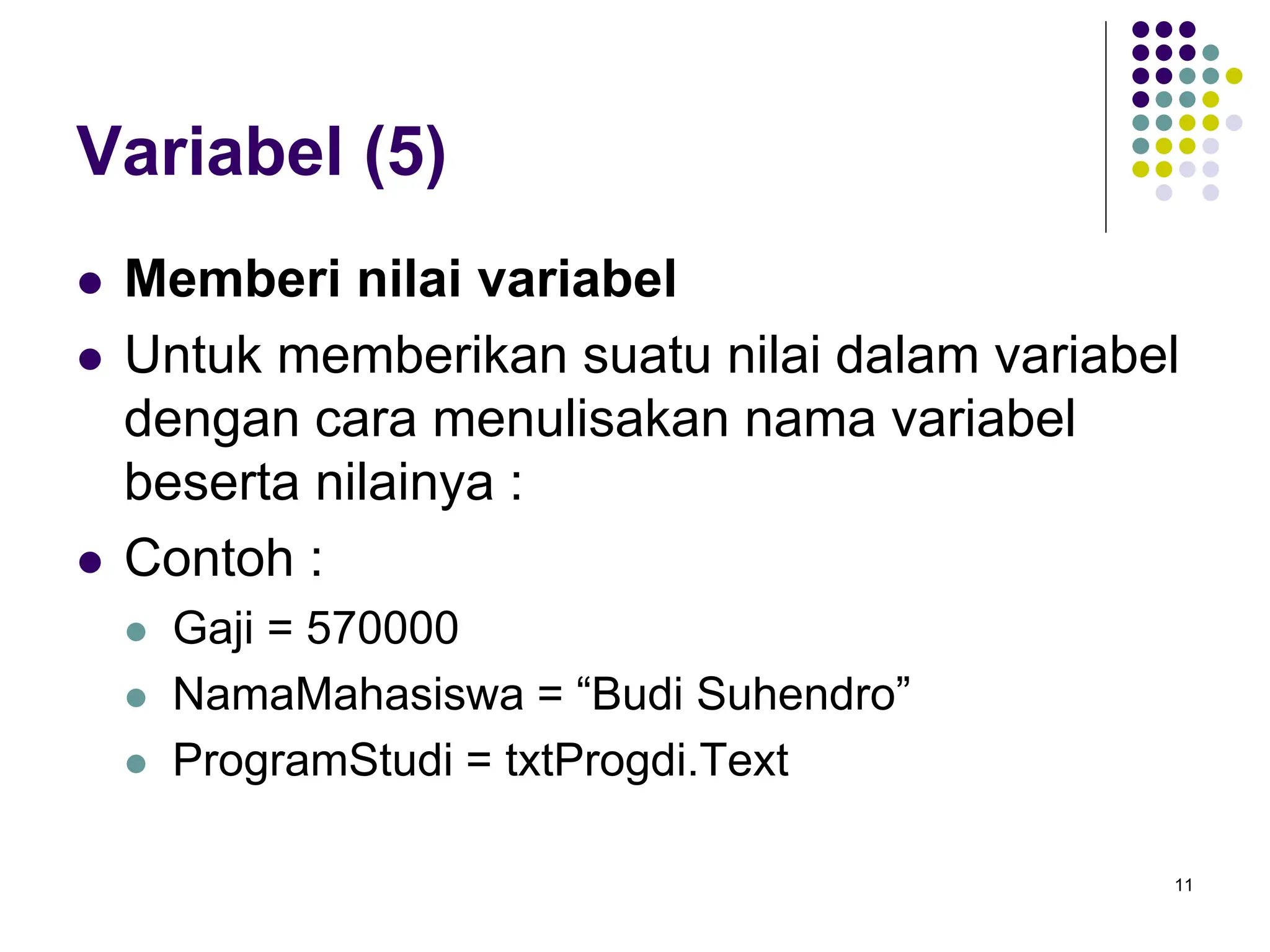 11
Variabel (5)
 Memberi nilai variabel
 Untuk memberikan suatu nilai dalam variabel
dengan cara menulisakan nama variabel
beserta nilainya :
 Contoh :
 Gaji = 570000
 NamaMahasiswa = “Budi Suhendro”
 ProgramStudi = txtProgdi.Text
 