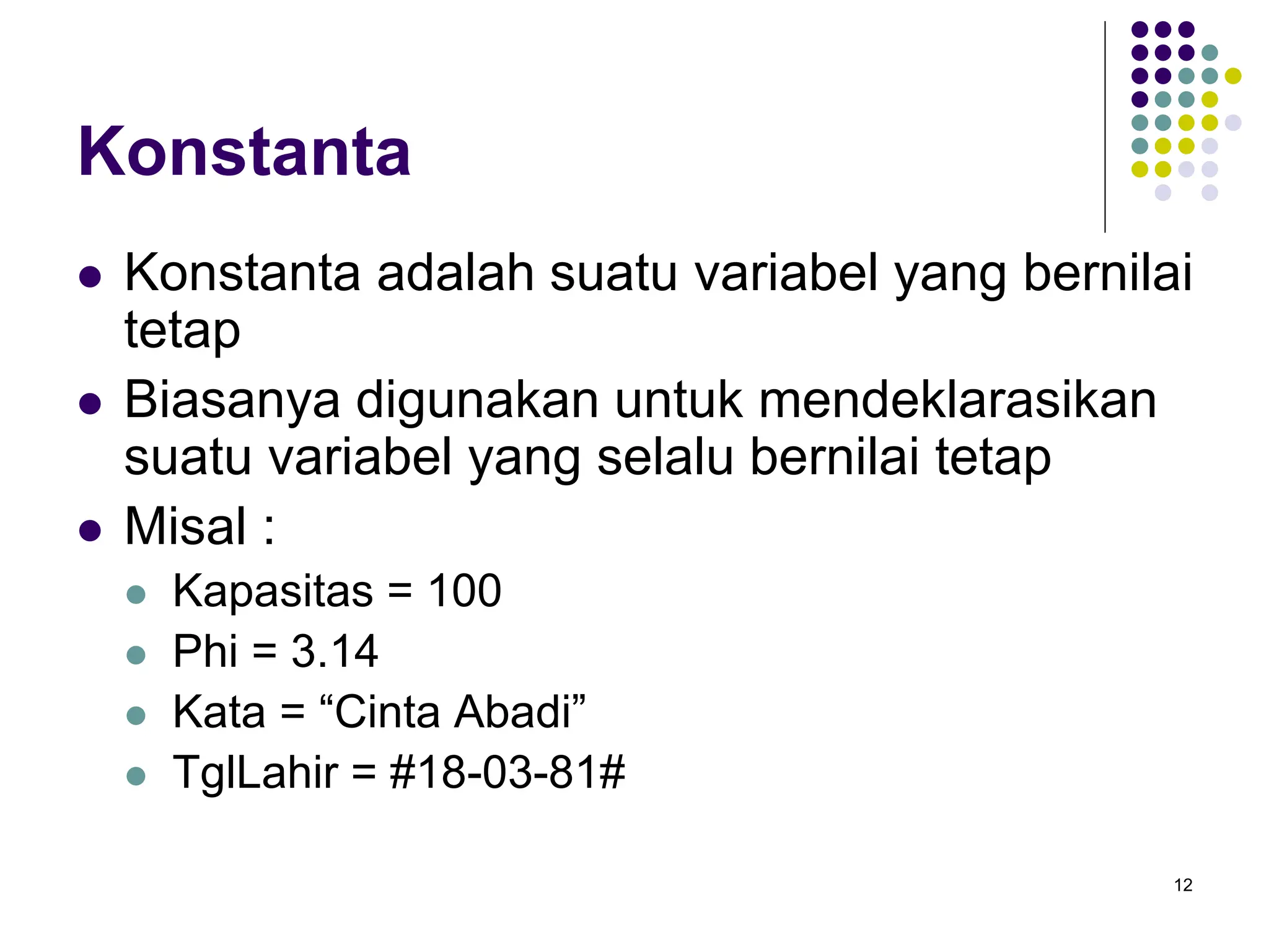 12
Konstanta
 Konstanta adalah suatu variabel yang bernilai
tetap
 Biasanya digunakan untuk mendeklarasikan
suatu variabel yang selalu bernilai tetap
 Misal :
 Kapasitas = 100
 Phi = 3.14
 Kata = “Cinta Abadi”
 TglLahir = #18-03-81#
 