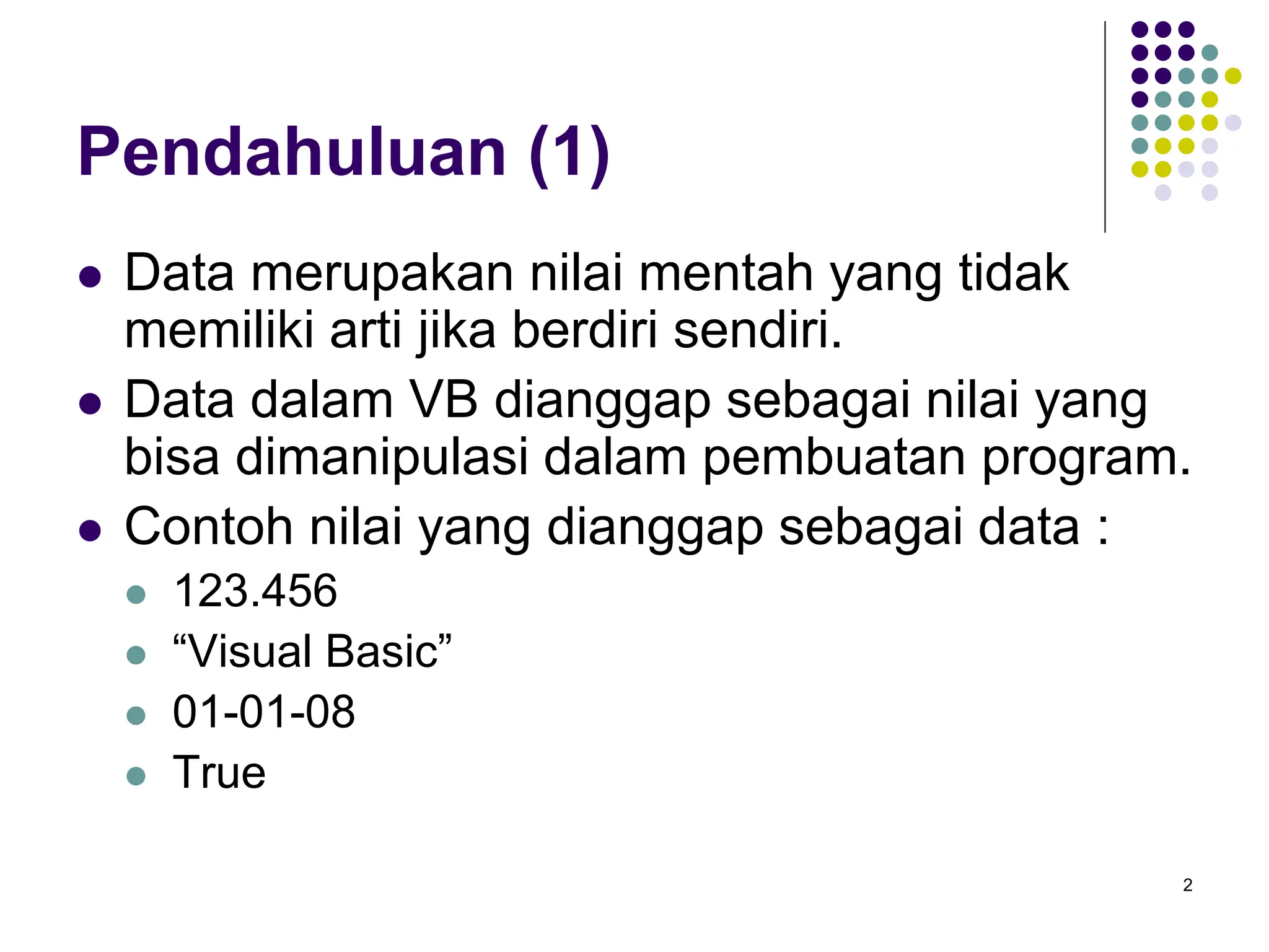 2
Pendahuluan (1)
 Data merupakan nilai mentah yang tidak
memiliki arti jika berdiri sendiri.
 Data dalam VB dianggap sebagai nilai yang
bisa dimanipulasi dalam pembuatan program.
 Contoh nilai yang dianggap sebagai data :
 123.456
 “Visual Basic”
 01-01-08
 True
 