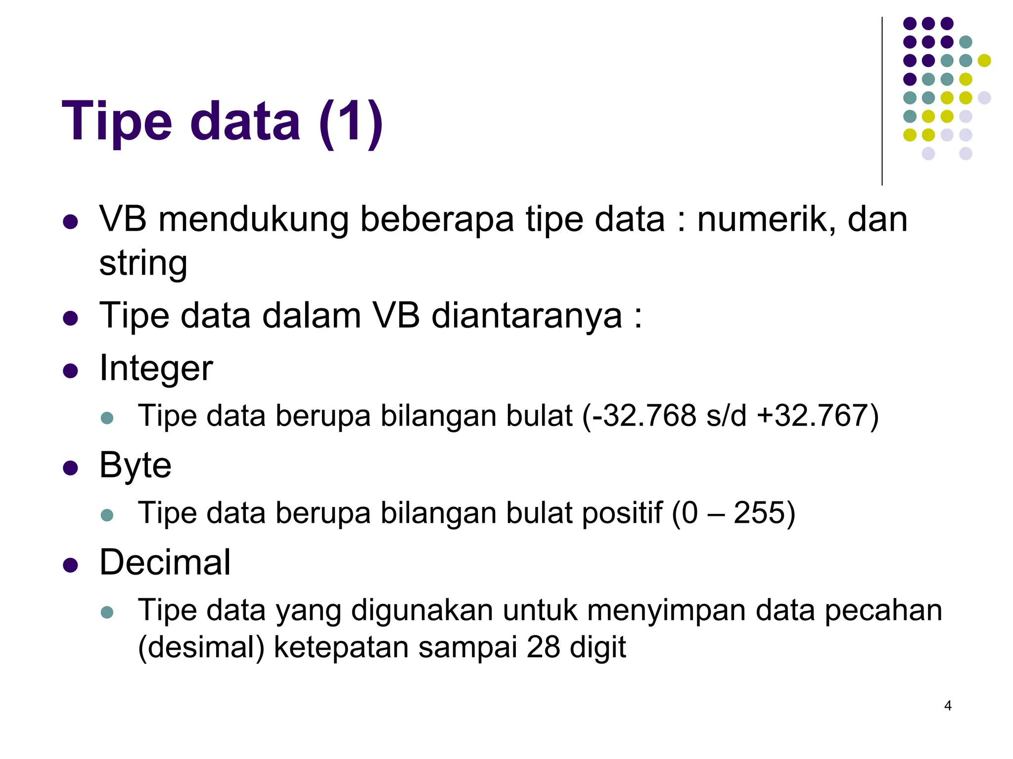 4
Tipe data (1)
 VB mendukung beberapa tipe data : numerik, dan
string
 Tipe data dalam VB diantaranya :
 Integer
 Tipe data berupa bilangan bulat (-32.768 s/d +32.767)
 Byte
 Tipe data berupa bilangan bulat positif (0 – 255)
 Decimal
 Tipe data yang digunakan untuk menyimpan data pecahan
(desimal) ketepatan sampai 28 digit
 