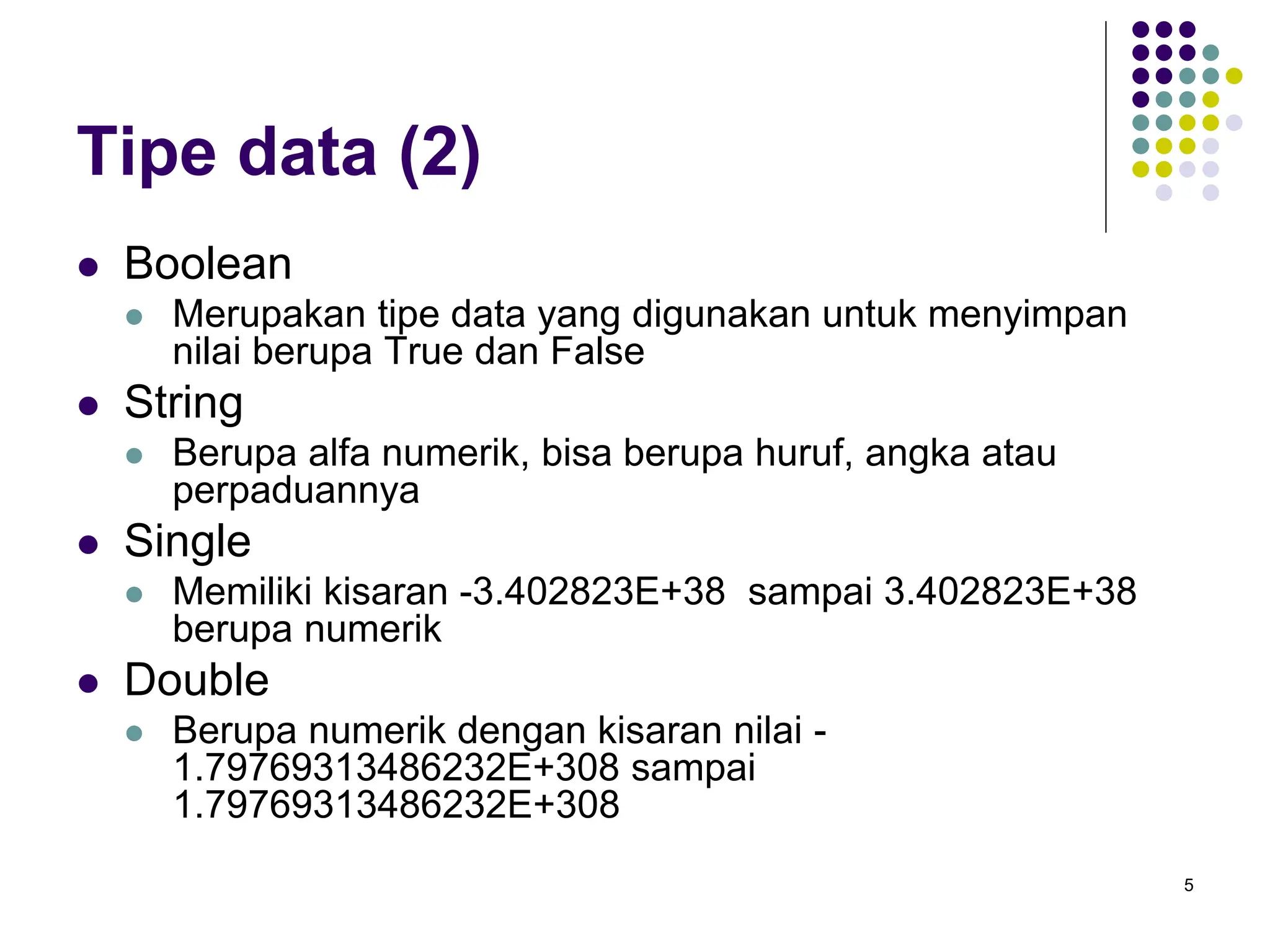 5
Tipe data (2)
 Boolean
 Merupakan tipe data yang digunakan untuk menyimpan
nilai berupa True dan False
 String
 Berupa alfa numerik, bisa berupa huruf, angka atau
perpaduannya
 Single
 Memiliki kisaran -3.402823E+38 sampai 3.402823E+38
berupa numerik
 Double
 Berupa numerik dengan kisaran nilai -
1.79769313486232E+308 sampai
1.79769313486232E+308
 