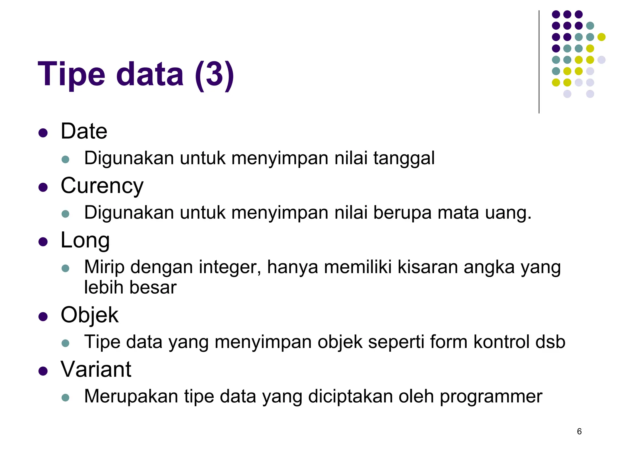 6
Tipe data (3)
 Date
 Digunakan untuk menyimpan nilai tanggal
 Curency
 Digunakan untuk menyimpan nilai berupa mata uang.
 Long
 Mirip dengan integer, hanya memiliki kisaran angka yang
lebih besar
 Objek
 Tipe data yang menyimpan objek seperti form kontrol dsb
 Variant
 Merupakan tipe data yang diciptakan oleh programmer
 