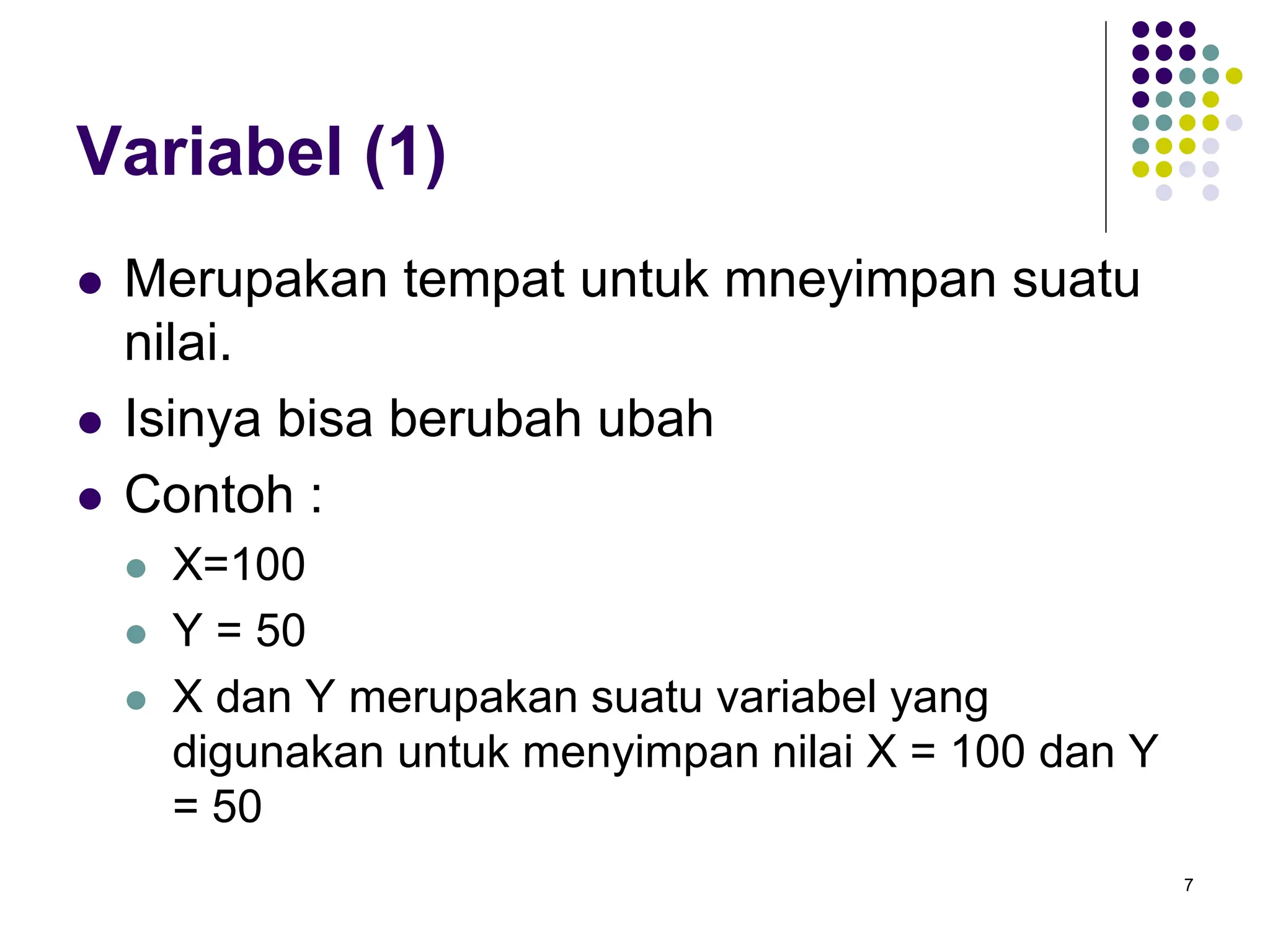 7
Variabel (1)
 Merupakan tempat untuk mneyimpan suatu
nilai.
 Isinya bisa berubah ubah
 Contoh :
 X=100
 Y = 50
 X dan Y merupakan suatu variabel yang
digunakan untuk menyimpan nilai X = 100 dan Y
= 50
 