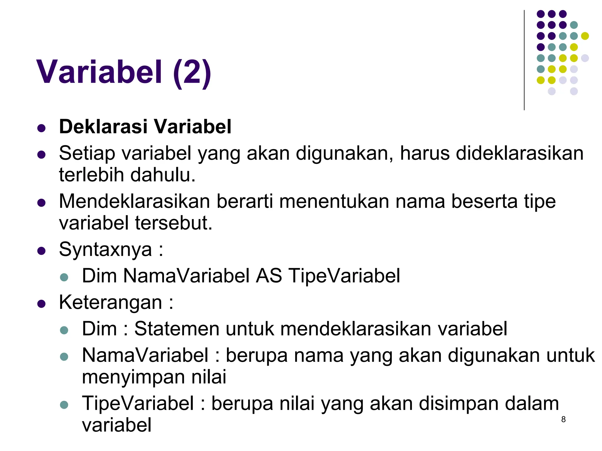 8
Variabel (2)
 Deklarasi Variabel
 Setiap variabel yang akan digunakan, harus dideklarasikan
terlebih dahulu.
 Mendeklarasikan berarti menentukan nama beserta tipe
variabel tersebut.
 Syntaxnya :
 Dim NamaVariabel AS TipeVariabel
 Keterangan :
 Dim : Statemen untuk mendeklarasikan variabel
 NamaVariabel : berupa nama yang akan digunakan untuk
menyimpan nilai
 TipeVariabel : berupa nilai yang akan disimpan dalam
variabel
 