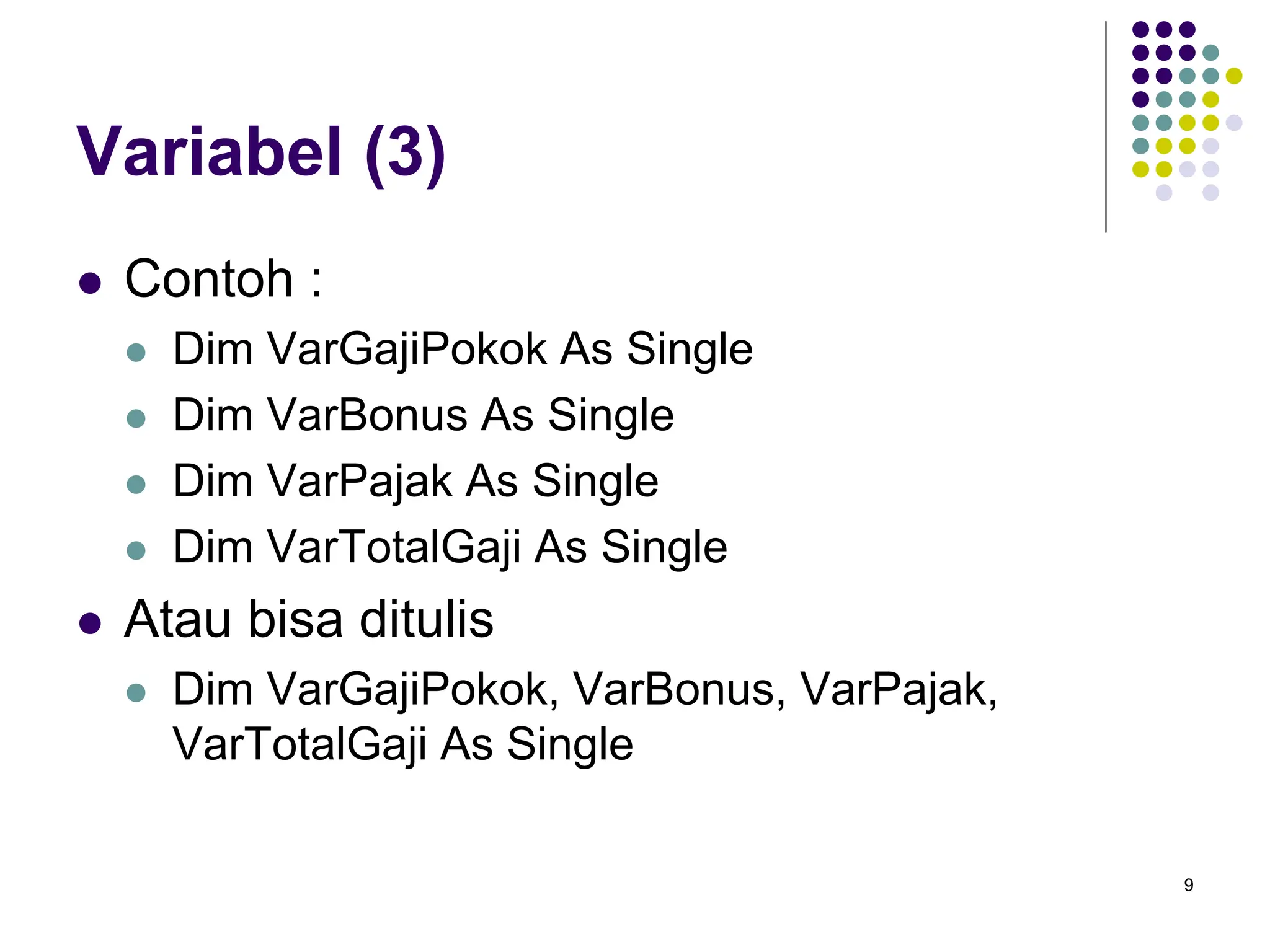 9
Variabel (3)
 Contoh :
 Dim VarGajiPokok As Single
 Dim VarBonus As Single
 Dim VarPajak As Single
 Dim VarTotalGaji As Single
 Atau bisa ditulis
 Dim VarGajiPokok, VarBonus, VarPajak,
VarTotalGaji As Single
 