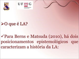O que é LA?
Para Berns e Matsuda (2010), há dois
posicionamentos epistemológicos que
caracterizam a história da LA:
 