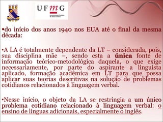do início dos anos 1940 nos EUA até o final da mesma
década:
•A LA é totalmente dependente da LT – considerada, pois,
sua disciplina mãe –, sendo esta a única fonte de
informação teórico-metodológica daquela, o que exige
necessariamente, por parte do aspirante a linguista
aplicado, formação acadêmica em LT para que possa
aplicar suas teorias descritivas na solução de problemas
cotidianos relacionados à linguagem verbal.
•Nesse início, o objeto da LA se restringia a um único
problema cotidiano relacionado à linguagem verbal: o
ensino de línguas adicionais, especialmente o inglês.
 