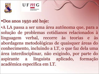 Dos anos 1950 até hoje:
•A LA passa a ser uma área autônoma que, para a
solução de problemas cotidianos relacionados à
linguagem verbal, recorre às teorias e às
abordagens metodológicas de quaisquer áreas do
conhecimento, incluindo a LT, o que faz dela uma
área interdisciplinar, não exigindo, por parte do
aspirante a linguista aplicado, formação
acadêmica específica em LT.
 