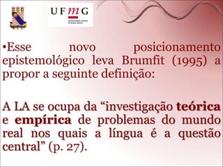 •Esse novo posicionamento
epistemológico leva Brumfit (1995) a
propor a seguinte definição:
A LA se ocupa da “investigação teórica
e empírica de problemas do mundo
real nos quais a língua é a questão
central” (p. 27).
 