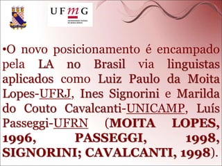 •O novo posicionamento é encampado
pela LA no Brasil via linguistas
aplicados como Luiz Paulo da Moita
Lopes-UFRJ, Ines Signorini e Marilda
do Couto Cavalcanti-UNICAMP, Luís
Passeggi-UFRN (MOITA LOPES,
1996, PASSEGGI, 1998,
SIGNORINI; CAVALCANTI, 1998).
 