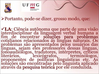 Portanto, pode-se dizer, grosso modo, que:
LA: Ciência autônoma que parte de uma visão
interdisciplinar da linguagem verbal humana a
fim de encontrar soluções para problemas
cotidianos relacionados às línguas naturais. Os
problemas são apresentados pelos usuários das
línguas, sejam eles professores dessas línguas,
fonoaudiólogos, tradutores, intérpretes, críticos
literários, lexicógrafos, terminólogos,
proponentes de políticas linguísticas etc. As
soluções são encontradas pelo linguista aplicado
através da pesquisa teórica por ele conduzida.
 